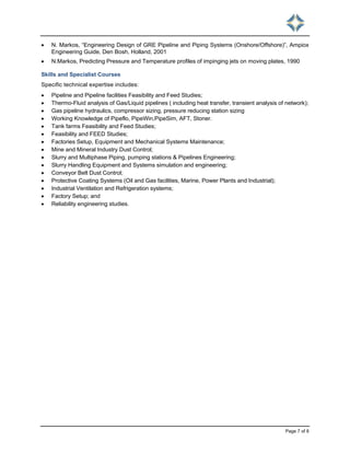 Page 7 of 8
 N. Markos, “Engineering Design of GRE Pipeline and Piping Systems (Onshore/Offshore)”, Ampiox
Engineering Guide, Den Bosh, Holland, 2001
 N.Markos, Predicting Pressure and Temperature profiles of impinging jets on moving plates, 1990
Skills and Specialist Courses
Specific technical expertise includes:
 Pipeline and Pipeline facilities Feasibility and Feed Studies;
 Thermo-Fluid analysis of Gas/Liquid pipelines ( including heat transfer, transient analysis of network);
 Gas pipeline hydraulics, compressor sizing, pressure reducing station sizing
 Working Knowledge of Pipeflo, PipeWin,PipeSim, AFT, Stoner.
 Tank farms Feasibility and Feed Studies;
 Feasibility and FEED Studies;
 Factories Setup, Equipment and Mechanical Systems Maintenance;
 Mine and Mineral Industry Dust Control;
 Slurry and Multiphase Piping, pumping stations & Pipelines Engineering;
 Slurry Handling Equipment and Systems simulation and engineering;
 Conveyor Belt Dust Control;
 Protective Coating Systems (Oil and Gas facilities, Marine, Power Plants and Industrial);
 Industrial Ventilation and Refrigeration systems;
 Factory Setup; and
 Reliability engineering studies.
 