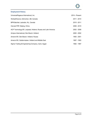 Page 8 of 8
Employment History
UniversalPegasus International, Inc. 2014 - Present
WorleyParsons, Edmonton, AB, Canada 2011 - 2014
BPR-Bechtel, Labrador, NL, Canada 2010 - 2011
Harvest FRP, Beijing, China 2008 - 2010
ACP Technology BV, Lelystad, Holland, Russia and Latin America 2002 - 2008
Amipox International, Den Bosch, Holland 2000 - 2002
Ameron BV, Den Bosch, Holland, Russia 1993 - 2001
Ameron BV, Geldermalsen, Holland and Middle East 1987 - 1993
Sigma Trading & Engineering Company, Cairo, Egypt 1982 - 1987
 