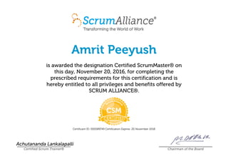 Amrit Peeyush
is awarded the designation Certified ScrumMaster® on
this day, November 20, 2016, for completing the
prescribed requirements for this certification and is
hereby entitled to all privileges and benefits offered by
SCRUM ALLIANCE®.
Certificant ID: 000589749 Certification Expires: 20 November 2018
Achutananda Lankalapalli
Certified Scrum Trainer® Chairman of the Board
 