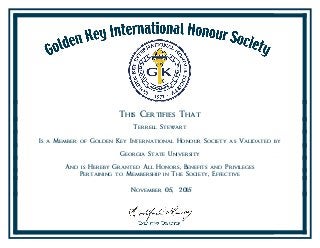 This Certifies That
Terrell Stewart
Is a Member of Golden Key International Honour Society as Validated by
Georgia State University
And is Hereby Granted All Honors, Benefits and Privileges
Pertaining to Membership in The Society, Effective
November 05, 2015
 