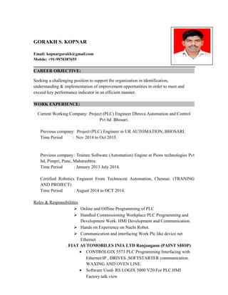 GORAKH S. KOPNAR
Email: kopnargorakh@gmail.com
Mobile: +91-9970387655
CAREER OBJECTIVE:
Seeking a challenging position to support the organization in identification,
understanding & implementation of improvement opportunities in order to meet and
exceed key performance indicator in an efficient manner.
WORK EXPERIENCE:
Current Working Company: Project (PLC) Engineer Dhruva Automation and Control
Pvt ltd .Bhosari.
Previous company: Project (PLC) Engineer in UR AUTOMATION, BHOSARI.
Time Period : Nov 2014 to Oct 2015.
Previous company: Trainee Software (Automation) Engine at Pions technologies Pvt
ltd, Pimpri, Pune, Maharashtra.
Time Period : January 2013 July 2014.
Certified Robotics Engineer From Technocrat Automation, Chennai. (TRANING
AND PROJECT)
Time Period : August 2014 to OCT 2014.
Roles & Responsibilities
 Online and Offline Programming of PLC
 Handled Commissioning Workplace PLC Programming and
Development Work. HMI Development and Communication.
 Hands on Experience on Nachi Robot.
 Communication and interfacing Work Plc like device net
Ethernet .
. FIAT AUTOMOBILES INIA LTD Ranjangaon (PAINT SHOP)
• CONTROLGIX 5573 PLC Programming Interfacing with
Ethernet/IP , DRIVES ,SOFTSTARTER communication.
WAXING AND OVEN LINE.
• Software Used- RS LOGIX 5000 V20 For PLC.HMI
Factory talk view
 