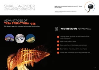 05 06
SMALL WONDER
UNMATCHED STRENGTH
An ant weighs about three to five milligrams and can carry 10 - 50 times
their body weight.
TATA STRUCTURA
ADVANTAGES OF
TATA STRUCTURA -355
For higher capacities and more economy in construction
ARCHITECTURAL ADVANTAGES
Smooth proﬁle of hollow sections enhances the
aesthetic appeal
High quality surface ﬁnish
Best suited for architecturally exposed steel
Easy to bend into various forms and shapes
Clutter-free fabrication for visually appealing look
* Please launch the augmented reality on the Tata Structura 355 app and scan this
entire page to play the video
 