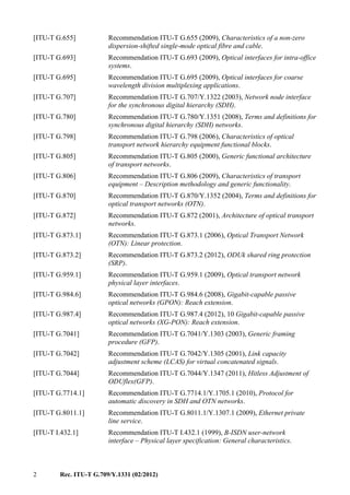 2 Rec. ITU-T G.709/Y.1331 (02/2012)
[ITU-T G.655] Recommendation ITU-T G.655 (2009), Characteristics of a non-zero
dispersion-shifted single-mode optical fibre and cable.
[ITU-T G.693] Recommendation ITU-T G.693 (2009), Optical interfaces for intra-office
systems.
[ITU-T G.695] Recommendation ITU-T G.695 (2009), Optical interfaces for coarse
wavelength division multiplexing applications.
[ITU-T G.707] Recommendation ITU-T G.707/Y.1322 (2003), Network node interface
for the synchronous digital hierarchy (SDH).
[ITU-T G.780] Recommendation ITU-T G.780/Y.1351 (2008), Terms and definitions for
synchronous digital hierarchy (SDH) networks.
[ITU-T G.798] Recommendation ITU-T G.798 (2006), Characteristics of optical
transport network hierarchy equipment functional blocks.
[ITU-T G.805] Recommendation ITU-T G.805 (2000), Generic functional architecture
of transport networks.
[ITU-T G.806] Recommendation ITU-T G.806 (2009), Characteristics of transport
equipment – Description methodology and generic functionality.
[ITU-T G.870] Recommendation ITU-T G.870/Y.1352 (2004), Terms and definitions for
optical transport networks (OTN).
[ITU-T G.872] Recommendation ITU-T G.872 (2001), Architecture of optical transport
networks.
[ITU-T G.873.1] Recommendation ITU-T G.873.1 (2006), Optical Transport Network
(OTN): Linear protection.
[ITU-T G.873.2] Recommendation ITU-T G.873.2 (2012), ODUk shared ring protection
(SRP).
[ITU-T G.959.1] Recommendation ITU-T G.959.1 (2009), Optical transport network
physical layer interfaces.
[ITU-T G.984.6] Recommendation ITU-T G.984.6 (2008), Gigabit-capable passive
optical networks (GPON): Reach extension.
[ITU-T G.987.4] Recommendation ITU-T G.987.4 (2012), 10 Gigabit-capable passive
optical networks (XG-PON): Reach extension.
[ITU-T G.7041] Recommendation ITU-T G.7041/Y.1303 (2003), Generic framing
procedure (GFP).
[ITU-T G.7042] Recommendation ITU-T G.7042/Y.1305 (2001), Link capacity
adjustment scheme (LCAS) for virtual concatenated signals.
[ITU-T G.7044] Recommendation ITU-T G.7044/Y.1347 (2011), Hitless Adjustment of
ODUflex(GFP).
[ITU-T G.7714.1] Recommendation ITU-T G.7714.1/Y.1705.1 (2010), Protocol for
automatic discovery in SDH and OTN networks.
[ITU-T G.8011.1] Recommendation ITU-T G.8011.1/Y.1307.1 (2009), Ethernet private
line service.
[ITU-T I.432.1] Recommendation ITU-T I.432.1 (1999), B-ISDN user-network
interface – Physical layer specification: General characteristics.
 