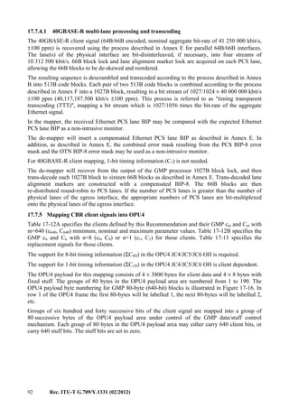 92 Rec. ITU-T G.709/Y.1331 (02/2012)
17.7.4.1 40GBASE-R multi-lane processing and transcoding
The 40GBASE-R client signal (64B/66B encoded, nominal aggregate bit-rate of 41 250 000 kbit/s,
±100 ppm) is recovered using the process described in Annex E for parallel 64B/66B interfaces.
The lane(s) of the physical interface are bit-disinterleaved, if necessary, into four streams of
10 312 500 kbit/s. 66B block lock and lane alignment marker lock are acquired on each PCS lane,
allowing the 66B blocks to be de-skewed and reordered.
The resulting sequence is descrambled and transcoded according to the process described in Annex
B into 513B code blocks. Each pair of two 513B code blocks is combined according to the process
described in Annex F into a 1027B block, resulting in a bit stream of 1027/1024 × 40 000 000 kbit/s
±100 ppm (40,117,187.500 kbit/s ±100 ppm). This process is referred to as "timing transparent
transcoding (TTT)", mapping a bit stream which is 1027/1056 times the bit-rate of the aggregate
Ethernet signal.
In the mapper, the received Ethernet PCS lane BIP may be compared with the expected Ethernet
PCS lane BIP as a non-intrusive monitor.
The de-mapper will insert a compensated Ethernet PCS lane BIP as described in Annex E. In
addition, as described in Annex E, the combined error mask resulting from the PCS BIP-8 error
mask and the OTN BIP-8 error mask may be used as a non-intrusive monitor.
For 40GBASE-R client mapping, 1-bit timing information (C1) is not needed.
The de-mapper will recover from the output of the GMP processor 1027B block lock, and then
trans-decode each 1027B block to sixteen 66B blocks as described in Annex E. Trans-decoded lane
alignment markers are constructed with a compensated BIP-8. The 66B blocks are then
re-distributed round-robin to PCS lanes. If the number of PCS lanes is greater than the number of
physical lanes of the egress interface, the appropriate numbers of PCS lanes are bit-multiplexed
onto the physical lanes of the egress interface.
17.7.5 Mapping CBR client signals into OPU4
Table 17-12A specifies the clients defined by this Recommendation and their GMP cm and Cm with
m=640 (c640, C640) minimum, nominal and maximum parameter values. Table 17-12B specifies the
GMP cn and Cn with n=8 (c8, C8) or n=1 (c1, C1) for those clients. Table 17-13 specifies the
replacement signals for those clients.
The support for 8-bit timing information (ΣC8D) in the OPU4 JC4/JC5/JC6 OH is required.
The support for 1-bit timing information (ΣC1D) in the OPU4 JC4/JC5/JC6 OH is client dependent.
The OPU4 payload for this mapping consists of 4 × 3800 bytes for client data and 4 × 8 bytes with
fixed stuff. The groups of 80 bytes in the OPU4 payload area are numbered from 1 to 190. The
OPU4 payload byte numbering for GMP 80-byte (640-bit) blocks is illustrated in Figure 17-16. In
row 1 of the OPU4 frame the first 80-bytes will be labelled 1, the next 80-bytes will be labelled 2,
etc.
Groups of six hundred and forty successive bits of the client signal are mapped into a group of
80 successive bytes of the OPU4 payload area under control of the GMP data/stuff control
mechanism. Each group of 80 bytes in the OPU4 payload area may either carry 640 client bits, or
carry 640 stuff bits. The stuff bits are set to zero.
 