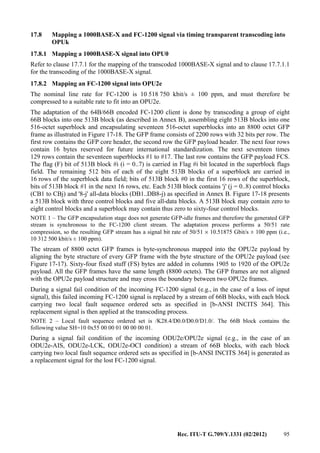 Rec. ITU-T G.709/Y.1331 (02/2012) 95
17.8 Mapping a 1000BASE-X and FC-1200 signal via timing transparent transcoding into
OPUk
17.8.1 Mapping a 1000BASE-X signal into OPU0
Refer to clause 17.7.1 for the mapping of the transcoded 1000BASE-X signal and to clause 17.7.1.1
for the transcoding of the 1000BASE-X signal.
17.8.2 Mapping an FC-1200 signal into OPU2e
The nominal line rate for FC-1200 is 10 518 750 kbit/s ± 100 ppm, and must therefore be
compressed to a suitable rate to fit into an OPU2e.
The adaptation of the 64B/66B encoded FC-1200 client is done by transcoding a group of eight
66B blocks into one 513B block (as described in Annex B), assembling eight 513B blocks into one
516-octet superblock and encapsulating seventeen 516-octet superblocks into an 8800 octet GFP
frame as illustrated in Figure 17-18. The GFP frame consists of 2200 rows with 32 bits per row. The
first row contains the GFP core header, the second row the GFP payload header. The next four rows
contain 16 bytes reserved for future international standardization. The next seventeen times
129 rows contain the seventeen superblocks #1 to #17. The last row contains the GFP payload FCS.
The flag (F) bit of 513B block #i (i = 0..7) is carried in Flag #i bit located in the superblock flags
field. The remaining 512 bits of each of the eight 513B blocks of a superblock are carried in
16 rows of the superblock data field; bits of 513B block #0 in the first 16 rows of the superblock,
bits of 513B block #1 in the next 16 rows, etc. Each 513B block contains 'j' (j = 0..8) control blocks
(CB1 to CBj) and '8-j' all-data blocks (DB1..DB8-j) as specified in Annex B. Figure 17-18 presents
a 513B block with three control blocks and five all-data blocks. A 513B block may contain zero to
eight control blocks and a superblock may contain thus zero to sixty-four control blocks.
NOTE 1 – The GFP encapsulation stage does not generate GFP-idle frames and therefore the generated GFP
stream is synchronous to the FC-1200 client stream. The adaptation process performs a 50/51 rate
compression, so the resulting GFP stream has a signal bit rate of 50/51 × 10.51875 Gbit/s ± 100 ppm (i.e.,
10 312 500 kbit/s ± 100 ppm).
The stream of 8800 octet GFP frames is byte-synchronous mapped into the OPU2e payload by
aligning the byte structure of every GFP frame with the byte structure of the OPU2e payload (see
Figure 17-17). Sixty-four fixed stuff (FS) bytes are added in columns 1905 to 1920 of the OPU2e
payload. All the GFP frames have the same length (8800 octets). The GFP frames are not aligned
with the OPU2e payload structure and may cross the boundary between two OPU2e frames.
During a signal fail condition of the incoming FC-1200 signal (e.g., in the case of a loss of input
signal), this failed incoming FC-1200 signal is replaced by a stream of 66B blocks, with each block
carrying two local fault sequence ordered sets as specified in [b-ANSI INCITS 364]. This
replacement signal is then applied at the transcoding process.
NOTE 2 – Local fault sequence ordered set is /K28.4/D0.0/D0.0/D1.0/. The 66B block contains the
following value SH=10 0x55 00 00 01 00 00 00 01.
During a signal fail condition of the incoming ODU2e/OPU2e signal (e.g., in the case of an
ODU2e-AIS, ODU2e-LCK, ODU2e-OCI condition) a stream of 66B blocks, with each block
carrying two local fault sequence ordered sets as specified in [b-ANSI INCITS 364] is generated as
a replacement signal for the lost FC-1200 signal.
 