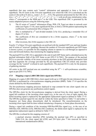 Rec. ITU-T G.709/Y.1331 (02/2012) 97
superblock that may contain such "control" information and appended to form a 516 octet
superblock. The 65 octets in the 516-octet superblock over which the CRC-24 is calculated are the
octets (1+8n) with n=0..64 (i.e., octets 1, 9, 17, .., 513). The generator polynomial for the CRC-24 is
G(x) = x24
+ x21
+ x20
+ x17
+ x15
+ x11
+ x9
+ x8
+ x6
+ x5
+ x + 1 with an all-ones initialization value,
where x24
corresponds to the MSB and x0
to the LSB. This superblock CRC is generated by the
source adaptation process using the following steps:
1) The 65 octets of "control" information (Flags, POS, CB_Type) are taken in network octet
order (see Figure 17-18), most significant bit first, to form a 520-bit pattern representing the
coefficients of a polynomial M(x) of degree 519.
2) M(x) is multiplied by x24
and divided (modulo 2) by G(x), producing a remainder R(x) of
degree 23 or less.
3) The coefficients of R(x) are considered to be a 24-bit sequence, where x23
is the most
significant bit.
4) After inversion, this 24-bit sequence is the CRC-24.
Exactly 17 of these 516-octet superblocks are prefixed with the standard GFP core and type headers
and 16 octets of "reserved" (padding). Because the number of 516-octet superblocks per GFP frame
is known a priori, it is possible for this mapping scheme to operate in a cut-through (as opposed to
store and forward) fashion, thus minimizing the mapping latency.
The payload FCS (a CRC-32) is appended to the end of each GFP frame and is calculated across the
payload information field of the GFP frame as per [ITU-T G.7041]. The purpose of the payload
FCS is to provide visibility of bit errors occurring anywhere in the GFP payload information field
and thus augments the coverage provided by the per-superblock CRC-24 (which only provides
coverage for the "control" overhead in each superblock). The payload FCS is only for the purposes
of gathering statistics.
All octets in the GFP payload area are scrambled using the X43
+ 1 self-synchronous scrambler,
again as per [ITU-T G.7041].
17.9 Mapping a supra-2.488 CBR Gbit/s signal into OPUflex
Mapping of a supra-2.488 CBR Gbit/s client signal (with up to ±100 ppm bit-rate tolerance) into an
OPUflex is performed by a bit-synchronous mapping procedure (BMP). Table 17-14 specifies the
clients defined by this Recommendation.
The bit-synchronous mapping processes deployed to map constant bit rate client signals into an
OPUflex does not generate any justification control signals.
The OPUflex clock for the bit-synchronous mapping is derived from the client signal. During a
signal fail condition of the incoming client signal (e.g., in the case of a loss of input signal), this
failed incoming signal is replaced by the appropriate replacement signal as defined in Table 17-15.
The OPUflex payload signal bit rate shall be within the limits specified in Table 7-3 and neither a
frequency nor frame phase discontinuity shall be introduced. The resynchronization on the
incoming client signal shall be done without introducing a frequency or frame phase discontinuity.
During a signal fail condition of the incoming ODUflex/OPUflex signal (e.g., in the case of an
ODUflex-AIS, ODUflex-LCK, ODUflex-OCI condition), the failed client signal is replaced by the
appropriate replacement signal as defined in Table 17-15.
The OPUflex overhead for this mapping consists of:
– a payload structure identifier (PSI) including the payload type (PT) as specified in
Table 15-8, the client signal fail (CSF) and 254 bytes plus 7 bits reserved for future
international standardization (RES);
 
