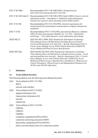 Rec. ITU-T G.709/Y.1331 (02/2012) 3
[ITU-T M.1400] Recommendation ITU-T M.1400 (2001), Designations for
interconnections among operators' networks.
[ITU-T M.3100 Amd.3] Recommendation ITU-T M.3100 (1995) Amd.3 (2001), Generic network
information model − Amendment 3: Definition of the management
interface for a generic alarm reporting control (ARC) feature.
[ITU-T O.150] Recommendation ITU-T O.150 (1996), General requirements for
instrumentation for performance measurements on digital transmission
equipment.
[ITU-T T.50] Recommendation ITU-T T.50 (1992), International Reference Alphabet
(IRA) (Formely International Alphabet No. 5 or IA5) – Information
technology – 7-bit coded character set for information interchange.
[IEEE 802.3] IEEE Std. 802.3:2008, IEEE Standard for Information Technology –
Telecommunications and Information Exchange Between Systems –
Local and Metropolitan Area Networks – Specific Requirements Part 3:
Carrier Sense Multiple Access With Collision Detection (CSMA/CD)
Access Method and Physical Layer Specifications.
[IEEE 802.3ba] IEEE Std 802.3ba-2010, IEEE Standard for Information technology –
Telecommunications and information exchange between systems – Local
and metropolitan area networks – Specific requirements Part 3: Carrier
Sense Multiple Access with Collision Detection (CSMA/CD) Access
Method and Physical Layer Specifications Amendment 4: Media Access
Control Parameters, Physical Layers and Management Parameters for
40 Gb/s and 100 Gb/s Operation.
3 Definitions
3.1 Terms defined elsewhere
This Recommendation uses the following terms defined elsewhere:
3.1.1 Terms defined in [ITU-T G.780]:
– BIP-X
– network node interface
3.1.2 Terms defined in [ITU-T G.805]:
– adapted information (AI)
– characteristic information (CI)
– network
– subnetwork
3.1.3 Terms defined in [ITU-T G.870]:
– CBR10G
– CBR2G5
– CBR40G
– completely standardized OTUk (OTUk)
– connection monitoring end point (CMEP)
– functionally standardized OTUk (OTUkV)
– hitless activation/deactivation of a connection monitor
 