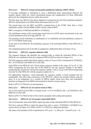 Rec. ITU-T G.709/Y.1331 (02/2012) 103
18.1.2.2.2.1 OPUk-Xv virtual concatenation multiframe indicator (MFI1, MFI2)
A two-stage multiframe is introduced to cover a differential delay measurement (between the
member signals within the virtual concatenated group) and compensation (of those differential
delays) by the realignment process within the receiver.
The first stage uses MFAS in the frame alignment overhead area for the 8-bit multiframe indicator.
MFAS is incremented every ODUk frame and counts from 0 to 255.
The second stage uses the MFI1 and MFI2 overhead bytes in the VCOH. They form a 16-bit
multiframe counter with the MSBs in MFI1 and the LSBs in MFI2.
MFI1 is located in VCOH1[0] and MFI2 in VCOH1[1].
The multiframe counter of the second stage counts from 0 to 65535 and is incremented at the start
of each multiframe of the first stage (MFAS = 0).
The resulting overall multiframe (a combination of 1st multiframe and 2nd multiframe counter) is
16 777 216 ODUk frames long.
At the start of the OPUk-Xv the multiframe sequence of all individual OPUks of the OPUk-Xv is
identical.
The realignment process has to be able to compensate a differential delay of at least 125 µs.
18.1.2.2.2.2 OPUk-Xv sequence indicator (SQ)
The sequence indicator SQ identifies the sequence/order in which the individual OPUks of the
OPUk-Xv are combined to form the contiguous OPUk-X-PLD as shown in Figure 18-1.
The 8-bit sequence number SQ (which supports values of X up to 256) is transported in VCOH1[4].
Bit 1 of VCOH1[4] is the MSB, bit 8 is the LSB.
Each OPUk of an OPUk-Xv has a fixed unique sequence number in the range of 0 to (X–1). The
OPUk transporting the first time slot of the OPUk-Xv has the sequence number 0, the OPUk
transporting the second time slot has the sequence number 1 and so on up to the OPUk transporting
time slot X of the OPUk-Xv with the sequence number (X–1).
For applications requiring a fixed bandwidth the sequence number is fixed assigned and not
configurable. This allows the constitution of the OPUk-Xv either to be checked without using the
trace, or to be transported via a number of ODUk signals which have their trail termination
functions as being part of an ODUk trail termination function resource group.
Refer to [ITU-T G.7042] for use and operation.
18.1.2.2.2.3 OPUk-Xv LCAS control words (CTRL)
The LCAS control word (CTRL) is located in bits 1 to 4 of VCOH1[5]. Bit 1 of VCOH1[5] is the
MSB, bit 4 is the LSB.
Refer to [ITU-T G.7042] for the LCAS control commands, their coding and operation.
18.1.2.2.2.4 OPUk-Xv LCAS member status field (MST)
The LCAS member status field (MST) reports the status of the individual OPUks of the OPUk-Xv.
One bit is used per OPUk to report the status from sink to source. VCOH2[0] to VCOH2[31] are
used as shown in Figure 18-2. Refer to [ITU-T G.7042] for coding and operation.
The status of all members (256) is transferred in 1567 μs (k = 1), 390 μs (k = 2) and 97 μs (k = 3).
 