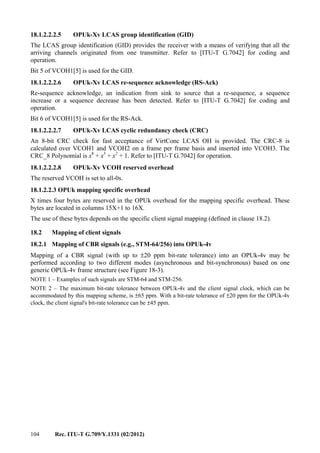 104 Rec. ITU-T G.709/Y.1331 (02/2012)
18.1.2.2.2.5 OPUk-Xv LCAS group identification (GID)
The LCAS group identification (GID) provides the receiver with a means of verifying that all the
arriving channels originated from one transmitter. Refer to [ITU-T G.7042] for coding and
operation.
Bit 5 of VCOH1[5] is used for the GID.
18.1.2.2.2.6 OPUk-Xv LCAS re-sequence acknowledge (RS-Ack)
Re-sequence acknowledge, an indication from sink to source that a re-sequence, a sequence
increase or a sequence decrease has been detected. Refer to [ITU-T G.7042] for coding and
operation.
Bit 6 of VCOH1[5] is used for the RS-Ack.
18.1.2.2.2.7 OPUk-Xv LCAS cyclic redundancy check (CRC)
An 8-bit CRC check for fast acceptance of VirtConc LCAS OH is provided. The CRC-8 is
calculated over VCOH1 and VCOH2 on a frame per frame basis and inserted into VCOH3. The
CRC_8 Polynomial is x8
+ x3
+ x2
+ 1. Refer to [ITU-T G.7042] for operation.
18.1.2.2.2.8 OPUk-Xv VCOH reserved overhead
The reserved VCOH is set to all-0s.
18.1.2.2.3 OPUk mapping specific overhead
X times four bytes are reserved in the OPUk overhead for the mapping specific overhead. These
bytes are located in columns 15X+1 to 16X.
The use of these bytes depends on the specific client signal mapping (defined in clause 18.2).
18.2 Mapping of client signals
18.2.1 Mapping of CBR signals (e.g., STM-64/256) into OPUk-4v
Mapping of a CBR signal (with up to ±20 ppm bit-rate tolerance) into an OPUk-4v may be
performed according to two different modes (asynchronous and bit-synchronous) based on one
generic OPUk-4v frame structure (see Figure 18-3).
NOTE 1 – Examples of such signals are STM-64 and STM-256.
NOTE 2 – The maximum bit-rate tolerance between OPUk-4v and the client signal clock, which can be
accommodated by this mapping scheme, is ±65 ppm. With a bit-rate tolerance of ±20 ppm for the OPUk-4v
clock, the client signal's bit-rate tolerance can be ±45 ppm.
 