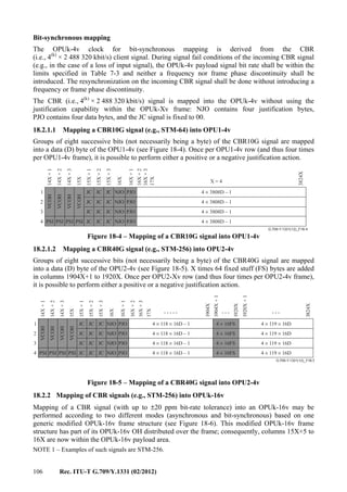 106 Rec. ITU-T G.709/Y.1331 (02/2012)
Bit-synchronous mapping
The OPUk-4v clock for bit-synchronous mapping is derived from the CBR
(i.e., 4(k)
× 2 488 320 kbit/s) client signal. During signal fail conditions of the incoming CBR signal
(e.g., in the case of a loss of input signal), the OPUk-4v payload signal bit rate shall be within the
limits specified in Table 7-3 and neither a frequency nor frame phase discontinuity shall be
introduced. The resynchronization on the incoming CBR signal shall be done without introducing a
frequency or frame phase discontinuity.
The CBR (i.e., 4(k)
× 2 488 320 kbit/s) signal is mapped into the OPUk-4v without using the
justification capability within the OPUk-Xv frame: NJO contains four justification bytes,
PJO contains four data bytes, and the JC signal is fixed to 00.
18.2.1.1 Mapping a CBR10G signal (e.g., STM-64) into OPU1-4v
Groups of eight successive bits (not necessarily being a byte) of the CBR10G signal are mapped
into a data (D) byte of the OPU1-4v (see Figure 18-4). Once per OPU1-4v row (and thus four times
per OPU1-4v frame), it is possible to perform either a positive or a negative justification action.
G.709-Y.1331(12)_F18-4
JC JC NJO
NJO
NJO
NJO
JC JC JC
JC JC JC
JC JC JC
PJO
PJO
PJO
PJO
14X+1
14X+2
14X+3
15X
15X+1
15X+2
15X+3
16X
16X+1
16X+2
16X+3
17X
3824X
1
2
3
4 PSI PSI PSI PSI
VCOH
VCOH
VCOH
VCOH
X = 4
4 3808D – 1×
4 3808D – 1×
4 3808D – 1×
4 3808D – 1×JC
Figure 18-4 – Mapping of a CBR10G signal into OPU1-4v
18.2.1.2 Mapping a CBR40G signal (e.g., STM-256) into OPU2-4v
Groups of eight successive bits (not necessarily being a byte) of the CBR40G signal are mapped
into a data (D) byte of the OPU2-4v (see Figure 18-5). X times 64 fixed stuff (FS) bytes are added
in columns 1904X+1 to 1920X. Once per OPU2-Xv row (and thus four times per OPU2-4v frame),
it is possible to perform either a positive or a negative justification action.
G.709-Y.1331(12)_F18-5
JC JC NJO
NJO
NJO
NJO
JC JC JC
JC JC JC
JC JC JC
PJO
PJO
PJO
PJO
14X+1
14X+2
14X+3
15X
15X+1
15X+2
15X+3
16X
16X+1
16X+2
16X+3
17X
3824X
1
2
3
4 PSI PSI PSI PSI
VCOH
VCOH
VCOH
VCOH
4 16FS×
4 16FS×
4 16FS×
4 16FS×JC
4 118 16D – 1× ×
4 118 16D – 1× ×
4 118 16D – 1× ×
4 118 16D – 1× ×
4 119 16D× ×
4 119 16D× ×
4 119 16D× ×
4 119 16D× ×
..... ... ...
1904X+1
1920X
1904X
1920X+1
Figure 18-5 – Mapping of a CBR40G signal into OPU2-4v
18.2.2 Mapping of CBR signals (e.g., STM-256) into OPUk-16v
Mapping of a CBR signal (with up to ±20 ppm bit-rate tolerance) into an OPUk-16v may be
performed according to two different modes (asynchronous and bit-synchronous) based on one
generic modified OPUk-16v frame structure (see Figure 18-6). This modified OPUk-16v frame
structure has part of its OPUk-16v OH distributed over the frame; consequently, columns 15X+5 to
16X are now within the OPUk-16v payload area.
NOTE 1 – Examples of such signals are STM-256.
 