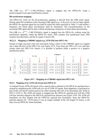108 Rec. ITU-T G.709/Y.1331 (02/2012)
The CBR (i.e., 4(k+1)
× 2 488 320 kbit/s) signal is mapped into the OPUk-16v using a
positive/negative/zero (pnz) justification scheme.
Bit-synchronous mapping
The OPUk-16v clock for the bit-synchronous mapping is derived from the CBR client signal.
During signal fail conditions of the incoming CBR signal (e.g., in the case of a loss of input signal),
the OPUk-16v payload signal bit rate shall be within the limits specified in Table 7-3 and neither a
frequency nor frame phase discontinuity shall be introduced. The resynchronization on the
incoming CBR signal shall be done without introducing a frequency or frame phase discontinuity.
The CBR (i.e., 4(k+1)
× 2 488 320 kbit/s) signal is mapped into the OPUk-16v without using the
justification capability within the OPUk-16v frame: NJO contains four justification bytes, PJO
contains four data bytes, and the JC signal is fixed to 00.
18.2.2.1 Mapping a CBR40G signal (e.g., STM-256) into OPU1-16v
Groups of eight successive bits (not necessarily being a byte) of the CBR40G signal are mapped
into a data (D) byte of the OPU1-16v (see Figure 18-7). Four times per OPU1-16v row (and thus
sixteen times per OPU1-16v frame), it is possible to perform either a positive or a negative
justification action.
....
G.709-Y.1331(12)_F18-7
Row#
Column #
X = 16
JC JC JC JCJC JC JC JC
NJO
NJO
NJO
NJO
NJO
NJO
NJO
NJO
NJO
NJO
NJO
NJO
NJO
NJO
NJO
NJO
JC JC JC JCJC JC JC JCJC JC JC JC
JC JC JC JCJC JC JC JCJC JC JC JC
JC JC JC JCJC JC JC JCJC JC JC JC
PJO
PJO
PJO
PJO
PJO
PJO
PJO
PJO
PJO
PJO
PJO
PJO
PJO
PJO
PJO
PJO
14X+1
15X
15X+1
967X+5
1919X+9
2871X+13
15X+5
967X+9
1919X+13
2872X+1
3824X
1
2
3
4
PSI
PSI
VCOH
VCOH
JC JC JC JC
15231D 15231D
15231D
15231D
15231D
15231D
15231D
15231D
15231D
15231D
15231D
15231D
15231D
15231D
15231D
15231D
Figure 18-7 – Mapping of a CBR40G signal into OPU1-16v
18.2.3 Mapping of an ATM cell stream into OPUk-Xv
A constant bit rate ATM cell stream with a capacity that is identical to the OPUk-Xv payload area is
created by multiplexing the ATM cells of a set of ATM VP signals. Rate adaptation is performed as
part of this cell stream creation process by either inserting idle cells or by discarding cells. Refer to
[ITU-T I.432.1]. The ATM cell stream is mapped into the OPUk-Xv payload area with the ATM
cell byte structure aligned to the OPUk-Xv payload byte structure (see Figure 18-8). The ATM cell
boundaries are thus aligned with the OPUk-Xv payload byte boundaries. Since the OPUk-Xv
payload capacity (X × 15232 bytes) is not an integer multiple of the cell length (53 bytes), a cell
may cross an OPUk-Xv frame boundary.
 