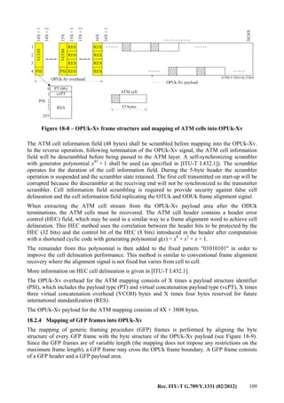 Rec. ITU-T G.709/Y.1331 (02/2012) 109
...........
G.709-Y.1331(12)_F18-8
..... .....
..... .....
.......
OPUk-Xv overhead
OPUk-Xv payload
ATM cell
53 bytes
RES RES
RES
RES
RES
RES
RES
RES
14X+1
14X+2
15X
15X+1
15X+2
16X+1
3824X
16X
1
2
3
4 PSI PSI
VCOH
VCOH
0
255
RES
PT (06)
vcPT1
PSI
Figure 18-8 – OPUk-Xv frame structure and mapping of ATM cells into OPUk-Xv
The ATM cell information field (48 bytes) shall be scrambled before mapping into the OPUk-Xv.
In the reverse operation, following termination of the OPUk-Xv signal, the ATM cell information
field will be descrambled before being passed to the ATM layer. A self-synchronizing scrambler
with generator polynomial x43
+ 1 shall be used (as specified in [ITU-T I.432.1]). The scrambler
operates for the duration of the cell information field. During the 5-byte header the scrambler
operation is suspended and the scrambler state retained. The first cell transmitted on start-up will be
corrupted because the descrambler at the receiving end will not be synchronized to the transmitter
scrambler. Cell information field scrambling is required to provide security against false cell
delineation and the cell information field replicating the OTUk and ODUk frame alignment signal.
When extracting the ATM cell stream from the OPUk-Xv payload area after the ODUk
terminations, the ATM cells must be recovered. The ATM cell header contains a header error
control (HEC) field, which may be used in a similar way to a frame alignment word to achieve cell
delineation. This HEC method uses the correlation between the header bits to be protected by the
HEC (32 bits) and the control bit of the HEC (8 bits) introduced in the header after computation
with a shortened cyclic code with generating polynomial g(x) = x8
+ x2
+ x + 1.
The remainder from this polynomial is then added to the fixed pattern "01010101" in order to
improve the cell delineation performance. This method is similar to conventional frame alignment
recovery where the alignment signal is not fixed but varies from cell to cell.
More information on HEC cell delineation is given in [ITU-T I.432.1].
The OPUk-Xv overhead for the ATM mapping consists of X times a payload structure identifier
(PSI), which includes the payload type (PT) and virtual concatenation payload type (vcPT), X times
three virtual concatenation overhead (VCOH) bytes and X times four bytes reserved for future
international standardization (RES).
The OPUk-Xv payload for the ATM mapping consists of 4X × 3808 bytes.
18.2.4 Mapping of GFP frames into OPUk-Xv
The mapping of generic framing procedure (GFP) frames is performed by aligning the byte
structure of every GFP frame with the byte structure of the OPUk-Xv payload (see Figure 18-9).
Since the GFP frames are of variable length (the mapping does not impose any restrictions on the
maximum frame length), a GFP frame may cross the OPUk frame boundary. A GFP frame consists
of a GFP header and a GFP payload area.
 