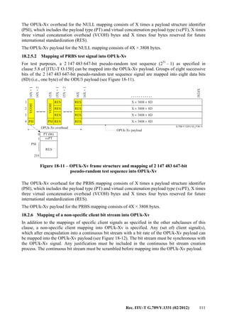 Rec. ITU-T G.709/Y.1331 (02/2012) 111
The OPUk-Xv overhead for the NULL mapping consists of X times a payload structure identifier
(PSI), which includes the payload type (PT) and virtual concatenation payload type (vcPT), X times
three virtual concatenation overhead (VCOH) bytes and X times four bytes reserved for future
international standardization (RES).
The OPUk-Xv payload for the NULL mapping consists of 4X × 3808 bytes.
18.2.5.2 Mapping of PRBS test signal into OPUk-Xv
For test purposes, a 2 147 483 647-bit pseudo-random test sequence (231
– 1) as specified in
clause 5.8 of [ITU-T O.150] can be mapped into the OPUk-Xv payload. Groups of eight successive
bits of the 2 147 483 647-bit pseudo-random test sequence signal are mapped into eight data bits
(8D) (i.e., one byte) of the ODU3 payload (see Figure 18-11).
...........
G.709-Y.1331(12)_F18-11
.......
OPUk-Xv overhead
OPUk-Xv payload
RES RES
RES
RES
RES
RES
RES
RES
14X+1
14X+2
15X
15X+1
15X+2
16X+1
3824X
16X
1
2
3
4 PSI PSI
VCOH
VCOH
0
255
RES
PT (06)
vcPT1
PSI
X 3808 8D× ×
X 3808 8D× ×
X 3808 8D× ×
X 3808 8D× ×
Figure 18-11 – OPUk-Xv frame structure and mapping of 2 147 483 647-bit
pseudo-random test sequence into OPUk-Xv
The OPUk-Xv overhead for the PRBS mapping consists of X times a payload structure identifier
(PSI), which includes the payload type (PT) and virtual concatenation payload type (vcPT), X times
three virtual concatenation overhead (VCOH) bytes and X times four bytes reserved for future
international standardization (RES).
The OPUk-Xv payload for the PRBS mapping consists of 4X × 3808 bytes.
18.2.6 Mapping of a non-specific client bit stream into OPUk-Xv
In addition to the mappings of specific client signals as specified in the other subclauses of this
clause, a non-specific client mapping into OPUk-Xv is specified. Any (set of) client signal(s),
which after encapsulation into a continuous bit stream with a bit rate of the OPUk-Xv payload can
be mapped into the OPUk-Xv payload (see Figure 18-12). The bit stream must be synchronous with
the OPUk-Xv signal. Any justification must be included in the continuous bit stream creation
process. The continuous bit stream must be scrambled before mapping into the OPUk-Xv payload.
 