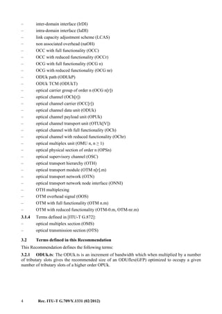 4 Rec. ITU-T G.709/Y.1331 (02/2012)
– inter-domain interface (IrDI)
– intra-domain interface (IaDI)
– link capacity adjustment scheme (LCAS)
– non associated overhead (naOH)
– OCC with full functionality (OCC)
– OCC with reduced functionality (OCCr)
– OCG with full functionality (OCG n)
– OCG with reduced functionality (OCG nr)
– ODUk path (ODUkP)
– ODUk TCM (ODUkT)
– optical carrier group of order n (OCG n[r])
– optical channel (OCh[r])
– optical channel carrier (OCC[r])
– optical channel data unit (ODUk)
– optical channel payload unit (OPUk)
– optical channel transport unit (OTUk[V])
– optical channel with full functionality (OCh)
– optical channel with reduced functionality (OChr)
– optical multiplex unit (OMU n, n ≥ 1)
– optical physical section of order n (OPSn)
– optical supervisory channel (OSC)
– optical transport hierarchy (OTH)
– optical transport module (OTM n[r].m)
– optical transport network (OTN)
– optical transport network node interface (ONNI)
– OTH multiplexing
– OTM overhead signal (OOS)
– OTM with full functionality (OTM n.m)
– OTM with reduced functionality (OTM-0.m, OTM-nr.m)
3.1.4 Terms defined in [ITU-T G.872]:
– optical multiplex section (OMS)
– optical transmission section (OTS)
3.2 Terms defined in this Recommendation
This Recommendation defines the following terms:
3.2.1 ODUk.ts: The ODUk.ts is an increment of bandwidth which when multiplied by a number
of tributary slots gives the recommended size of an ODUflex(GFP) optimized to occupy a given
number of tributary slots of a higher order OPUk.
 