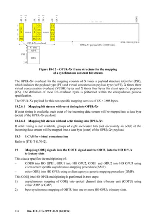 112 Rec. ITU-T G.709/Y.1331 (02/2012)
...........
G.709-Y.1331(12)_F18-12
.......
OPUk-Xv overhead
OPUk-Xv payload (4X 3808 bytes)×
CS
CS
CS
CS
CS
CS
CS
CS
14X+1
14X+2
15X
15X+1
15X+2
16X+1
3824X
16X
1
2
3
4 PSI PSI
VCOH
VCOH
0
255
RES
PT (06)
vcPT1
PSI
Figure 18-12 – OPUk-Xv frame structure for the mapping
of a synchronous constant bit stream
The OPUk-Xv overhead for the mapping consists of X times a payload structure identifier (PSI),
which includes the payload type (PT) and virtual concatenation payload type (vcPT), X times three
virtual concatenation overhead (VCOH) bytes and X times four bytes for client specific purposes
(CS). The definition of these CS overhead bytes is performed within the encapsulation process
specification.
The OPUk-Xv payload for this non-specific mapping consists of 4X × 3808 bytes.
18.2.6.1 Mapping bit stream with octet timing into OPUk-Xv
If octet timing is available, each octet of the incoming data stream will be mapped into a data byte
(octet) of the OPUk-Xv payload.
18.2.6.2 Mapping bit stream without octet timing into OPUk-Xv
If octet timing is not available, groups of eight successive bits (not necessarily an octet) of the
incoming data stream will be mapped into a data byte (octet) of the OPUk-Xv payload.
18.3 LCAS for virtual concatenation
Refer to [ITU-T G.7042].
19 Mapping ODUj signals into the ODTU signal and the ODTU into the HO OPUk
tributary slots
This clause specifies the multiplexing of:
– ODU0 into HO OPU1, ODU1 into HO OPU2, ODU1 and ODU2 into HO OPU3 using
client/server specific asynchronous mapping procedures (AMP);
– other ODUj into HO OPUk using a client agnostic generic mapping procedure (GMP).
This ODUj into HO OPUk multiplexing is performed in two steps:
1) asynchronous mapping of ODUj into optical channel data tributary unit (ODTU) using
either AMP or GMP;
2) byte-synchronous mapping of ODTU into one or more HO OPUk tributary slots.
 