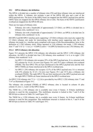 Rec. ITU-T G.709/Y.1331 (02/2012) 113
19.1 OPUk tributary slot definition
The OPUk is divided into a number of tributary slots (TS) and these tributary slots are interleaved
within the OPUk. A tributary slot includes a part of the OPUk OH area and a part of the
OPUk payload area. The bytes of the ODUj frame are mapped into the ODTU payload area and the
ODTU bytes are mapped into the OPUk tributary slot or slots. The bytes of the ODTU justification
overhead are mapped into the OPUk OH area.
There are two types of tributary slots:
1) Tributary slot with a bandwidth of approximately 2.5 Gbit/s; an OPUk is divided into n
tributary slots, numbered 1 to n.
2) Tributary slot with a bandwidth of approximately 1.25 Gbit/s; an OPUk is divided into 2n
tributary slots, numbered 1 to 2n.
HO OPU2 and HO OPU3 interface ports supporting 1.25 Gbit/s tributary slots must also support the
2.5 Gbit/s tributary slot mode for interworking with interface ports supporting only the 2.5G
tributary slot mode (i.e., interface ports compliant with issues of this Recommendation: prior to the
definition of 1.25G tributary slots). When operated in 2.5G tributary slot mode, 1.25G tributary
slots "i" and "i+n" (i = 1 to n, n = 4 (OPU2) and n = 16 (OPU3)) function as one 2.5G tributary slot.
19.1.1 OPU2 tributary slot allocation
Figure 19-1 presents the OPU2 2.5G tributary slot allocation and the OPU2 1.25G tributary slot
allocation. An OPU2 is divided into four 2.5G tributary slots numbered 1 to 4, or in eight 1.25G
tributary slots numbered 1 to 8.
– An OPU2 2.5G tributary slot occupies 25% of the OPU2 payload area. It is a structure with
952 columns by 16 (4 × 4) rows (see Figures 19-1 and 19-7) plus a tributary slot overhead
(TSOH). The four OPU2 TSs are byte interleaved in the OPU2 payload area and the four
OPU2 TSOHs are frame interleaved in the OPU2 overhead area.
– An OPU2 1.25G tributary slot occupies 12.5% of the OPU2 payload area. It is a structure
with 476 columns by 32 (8 × 4) rows (see Figures 19-1 and 19-7) plus a tributary slot
overhead (TSOH). The eight OPU2 TSs are byte interleaved in the OPU2 payload area and
the eight OPU2 TSOHs are frame interleaved in the OPU2 overhead area.
An OPU2 2.5G tributary slot "i" (i = 1,2,3,4) is provided by two OPU2 1.25G tributary slots "i" and
"i+4" as illustrated in Figure 19-1.
The tributary slot overhead (TSOH) of OPU2 tributary slots is located in column 16 plus
column 15, rows 1, 2 and 3 of the OPU2 frame.
The TSOH for a 2.5G tributary slot is available once every 4 frames. A 4-frame multiframe
structure is used for this assignment. This multiframe structure is locked to bits 7 and 8 of the
MFAS byte as shown in Table 19-1 and Figure 19-1.
The TSOH for a 1.25G tributary slot is available once every 8 frames. An 8-frame multiframe
structure is used for this assignment. This multiframe structure is locked to bits 6, 7 and 8 of the
MFAS byte as shown in Table 19-1 and Figure 19-1.
 