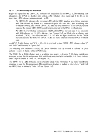 Rec. ITU-T G.709/Y.1331 (02/2012) 115
19.1.2 OPU3 tributary slot allocation
Figure 19-2 presents the OPU3 2.5G tributary slot allocation and the OPU3 1.25G tributary slot
allocation. An OPU3 is divided into sixteen 2.5G tributary slots numbered 1 to 16, or in
thirty-two 1.25G tributary slots numbered 1 to 32.
– An OPU3 2.5G tributary slot occupies 6.25% of the OPU3 payload area. It is a structure
with 238 columns by 64 (16 × 4) rows (see Figures 19-2 and 19-8) plus a tributary slot
overhead (TSOH). The sixteen OPU3 2.5G TSs are byte interleaved in the OPU3 payload
area and the sixteen OPU3 TSOHs are frame interleaved in the OPU3 overhead area.
– An OPU3 1.25G tributary slot occupies 3.125% of the OPU3 payload area. It is a structure
with 119 columns by 128 (32 × 4) rows (see Figures 19-2 and 19-8) plus a tributary slot
overhead (TSOH). The thirty-two OPU3 1.25G TSs are byte interleaved in the OPU3
payload area and the thirty-two OPU3 TSOHs are frame interleaved in the OPU3 overhead
area.
An OPU3 2.5G tributary slot "i" (i = 1,2,..16) is provided by two OPU3 1.25G tributary slots "i"
and "i+16" as illustrated in Figure 19-2.
The tributary slot overhead (TSOH) of OPU3 tributary slots is located in column 16 plus
column 15, rows 1, 2 and 3 of the OPU3 frame.
The TSOH for a 2.5G tributary slot is available once every 16 frames. A 16-frame multiframe
structure is used for this assignment. This multiframe structure is locked to bits 5, 6, 7 and 8 of the
MFAS byte as shown in Table 19-2 and Figure 19-2.
The TSOH for a 1.25G tributary slot is available once every 32 frames. A 32-frame multiframe
structure is used for this assignment. This multiframe structure is locked to bits 4, 5, 6, 7 and 8 of
the MFAS byte as shown in Table 19-2 and Figure 19-2.
 