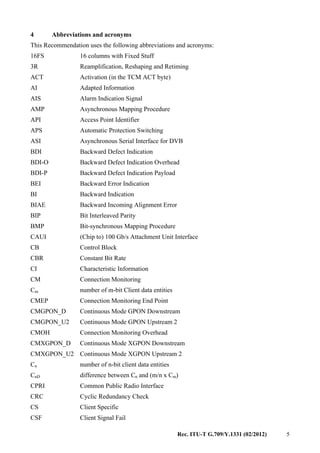 Rec. ITU-T G.709/Y.1331 (02/2012) 5
4 Abbreviations and acronyms
This Recommendation uses the following abbreviations and acronyms:
16FS 16 columns with Fixed Stuff
3R Reamplification, Reshaping and Retiming
ACT Activation (in the TCM ACT byte)
AI Adapted Information
AIS Alarm Indication Signal
AMP Asynchronous Mapping Procedure
API Access Point Identifier
APS Automatic Protection Switching
ASI Asynchronous Serial Interface for DVB
BDI Backward Defect Indication
BDI-O Backward Defect Indication Overhead
BDI-P Backward Defect Indication Payload
BEI Backward Error Indication
BI Backward Indication
BIAE Backward Incoming Alignment Error
BIP Bit Interleaved Parity
BMP Bit-synchronous Mapping Procedure
CAUI (Chip to) 100 Gb/s Attachment Unit Interface
CB Control Block
CBR Constant Bit Rate
CI Characteristic Information
CM Connection Monitoring
Cm number of m-bit Client data entities
CMEP Connection Monitoring End Point
CMGPON_D Continuous Mode GPON Downstream
CMGPON_U2 Continuous Mode GPON Upstream 2
CMOH Connection Monitoring Overhead
CMXGPON_D Continuous Mode XGPON Downstream
CMXGPON_U2 Continuous Mode XGPON Upstream 2
Cn number of n-bit client data entities
CnD difference between Cn and (m/n x Cm)
CPRI Common Public Radio Interface
CRC Cyclic Redundancy Check
CS Client Specific
CSF Client Signal Fail
 