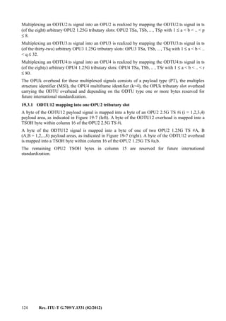 124 Rec. ITU-T G.709/Y.1331 (02/2012)
Multiplexing an ODTU2.ts signal into an OPU2 is realized by mapping the ODTU2.ts signal in ts
(of the eight) arbitrary OPU2 1.25G tributary slots: OPU2 TSa, TSb, .. , TSp with 1 ≤ a < b < .. < p
≤ 8.
Multiplexing an ODTU3.ts signal into an OPU3 is realized by mapping the ODTU3.ts signal in ts
(of the thirty-two) arbitrary OPU3 1.25G tributary slots: OPU3 TSa, TSb, .. , TSq with 1 ≤ a < b < ..
< q ≤ 32.
Multiplexing an ODTU4.ts signal into an OPU4 is realized by mapping the ODTU4.ts signal in ts
(of the eighty) arbitrary OPU4 1.25G tributary slots: OPU4 TSa, TSb, .. , TSr with 1 ≤ a < b < .. < r
≤ 80.
The OPUk overhead for these multiplexed signals consists of a payload type (PT), the multiplex
structure identifier (MSI), the OPU4 multiframe identifier (k=4), the OPUk tributary slot overhead
carrying the ODTU overhead and depending on the ODTU type one or more bytes reserved for
future international standardization.
19.3.1 ODTU12 mapping into one OPU2 tributary slot
A byte of the ODTU12 payload signal is mapped into a byte of an OPU2 2.5G TS #i (i = 1,2,3,4)
payload area, as indicated in Figure 19-7 (left). A byte of the ODTU12 overhead is mapped into a
TSOH byte within column 16 of the OPU2 2.5G TS #i.
A byte of the ODTU12 signal is mapped into a byte of one of two OPU2 1.25G TS #A, B
(A,B = 1,2,..,8) payload areas, as indicated in Figure 19-7 (right). A byte of the ODTU12 overhead
is mapped into a TSOH byte within column 16 of the OPU2 1.25G TS #a,b.
The remaining OPU2 TSOH bytes in column 15 are reserved for future international
standardization.
 