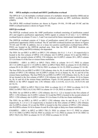 132 Rec. ITU-T G.709/Y.1331 (02/2012)
19.4 OPUk multiplex overhead and ODTU justification overhead
The OPUk (k=1,2,3,4) multiplex overhead consists of a multiplex structure identifier (MSI) and an
ODTU overhead. The OPUk (k=4) multiplex overhead contains an OPU multiframe identifier
(OMFI).
The OPUk MSI overhead locations are shown in Figures 19-14A, 19-14B and 19-14C and the
OMFI overhead location is shown in Figure 19-14C.
ODTUjk overhead
The ODTUjk overhead carries the AMP justification overhead consisting of justification control
(JC) and negative justification opportunity (NJO) signals in column 16 of rows 1 to 4. ODTUjk
overhead bytes in column 15 rows 1, 2 and 3 are reserved for future international standardization.
The ODTUjk overhead consists of 3 bytes of justification control (JC) and 1 byte of negative
justification opportunity (NJO) overhead. The JC and NJO overhead locations are shown in Figures
19-14A and 19-14B. In addition, two or n times two positive justification overhead bytes (PJO1,
PJO2) are located in the ODTUjk payload area. Note that the PJO1 and PJO2 locations are
multiframe, ODUj and OPUk tributary slot dependent.
The PJO1 for an ODU1 in OPU2 or OPU3 2.5G tributary slot #i (i: 1..4 or 1..16 respectively) is
located in the first column of OPUk 2.5G tributary slot #i (OPUk column 16+i) and the PJO2 is
located in the second column of OPUk 2.5G tributary slot #i (OPU2 column 20+i, OPU3 column
32+i) in frame #i of the four or sixteen frame multiframe.
EXAMPLE – ODU1 in OPU2 or OPU3 TS(1): PJO1 in column 16+1=17, PJO2 in column
20+1=21 (OPU2) and 32+1=33 (OPU3). ODU1 in OPU2 TS(4): PJO1 in column 16+4=20, PJO2 in
column 20+4=24. ODU1 in OPU3 TS(16): PJO1 in column 16+16=32, PJO2 in column 32+16=48.
The four PJO1s for an ODU2 in OPU3 2.5G tributary slots #a, #b, #c and #d are located in the first
column of OPU3 2.5G tributary slot #a (OPU3 column 16+a) in frames #a, #b, #c and #d of the
sixteen frame multiframe. The four PJO2s for an ODU2 in OPU3 2.5G tributary slots #a, #b, #c and
#d are located in the first column of OPU3 2.5G tributary slot #b (OPU3 column 16+b) in frames
#a, #b, #c and #d of the sixteen frame multiframe. Figure 19-14A presents an example with four
ODU2s in the OPU3 mapped into 2.5G tributary slots (1,5,9,10), (2,3,11,12), (4,14,15,16) and
(6,7,8,13).
EXAMPLE – ODU2 in OPU3 TS(1,2,3,4): PJO1 in column 16+1=17, PJO2 in column 16+2=18.
ODU2 in OPU3 TS(13,14,15,16): PJO1 in column 16+13=29, PJO2 in column 16+14=30.
The PJO1 for an ODU0 in OPU1 1.25G tributary slot #i (i: 1,2) is located in the first column of
OPU1 1.25G tributary slot #i (OPU1 column 16+i) and the PJO2 is located in the second column of
OPU1 1.25G tributary slot #i (OPU1 column 18+i) in frame #i of the two frame multiframe.
The PJO1 for an ODU1 in OPU2 or OPU3 1.25G tributary slots #a and #b (a: 1..7 or 1..31
respectively; b: 2..8 or 2..32 respectively) is located in the first column of OPUk 1.25G tributary
slot #a (OPUk column 16+a) and the PJO2 is located in the first column of OPUk 1.25G tributary
slot #b (OPUk column 16+b) in frames #a and #b of the eight or thirty-two frame multiframe.
EXAMPLE – ODU1 in OPU2 or OPU3 TS(1,2): PJO1 in column 16+1=17, PJO2 in column
16+2=18. ODU1 in OPU2 TS(7,8): PJO1 in column 16+7=23, PJO2 in column 16+8=24. ODU1 in
OPU3 TS(31,32): PJO1 in column 16+31=47, PJO2 in column 16+32=48.
 