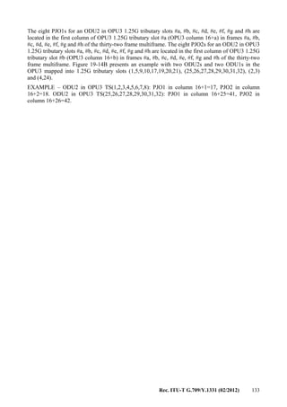 Rec. ITU-T G.709/Y.1331 (02/2012) 133
The eight PJO1s for an ODU2 in OPU3 1.25G tributary slots #a, #b, #c, #d, #e, #f, #g and #h are
located in the first column of OPU3 1.25G tributary slot #a (OPU3 column 16+a) in frames #a, #b,
#c, #d, #e, #f, #g and #h of the thirty-two frame multiframe. The eight PJO2s for an ODU2 in OPU3
1.25G tributary slots #a, #b, #c, #d, #e, #f, #g and #h are located in the first column of OPU3 1.25G
tributary slot #b (OPU3 column 16+b) in frames #a, #b, #c, #d, #e, #f, #g and #h of the thirty-two
frame multiframe. Figure 19-14B presents an example with two ODU2s and two ODU1s in the
OPU3 mapped into 1.25G tributary slots (1,5,9,10,17,19,20,21), (25,26,27,28,29,30,31,32), (2,3)
and (4,24).
EXAMPLE – ODU2 in OPU3 TS(1,2,3,4,5,6,7,8): PJO1 in column 16+1=17, PJO2 in column
16+2=18. ODU2 in OPU3 TS(25,26,27,28,29,30,31,32): PJO1 in column 16+25=41, PJO2 in
column 16+26=42.
 