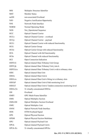 Rec. ITU-T G.709/Y.1331 (02/2012) 7
MSI Multiplex Structure Identifier
MST Member Status
naOH non-associated Overhead
NJO Negative Justification Opportunity
NNI Network Node Interface
NORM Normal Operating Mode
NOS Not_Operational Sequence
OCC Optical Channel Carrier
OCCo Optical Channel Carrier – overhead
OCCp Optical Channel Carrier – payload
OCCr Optical Channel Carrier with reduced functionality
OCG Optical Carrier Group
OCGr Optical Carrier Group with reduced functionality
OCh Optical Channel with full functionality
OChr Optical Channel with reduced functionality
OCI Open Connection Indication
ODTUG Optical channel Data Tributary Unit Group
ODTUjk Optical channel Data Tributary Unit j into k
ODTUk.ts Optical channel Data Tributary Unit k with ts tributary slots
ODU Optical channel Data Unit
ODUk Optical channel Data Unit-k
ODUk.ts Optical channel Data Unit k fitting in ts tributary slots
ODUkP Optical channel Data Unit-k Path monitoring level
ODUkT Optical channel Data Unit-k Tandem connection monitoring level
ODUk-Xv X virtually concatenated ODUks
OH Overhead
OMFI OPU Multi-Frame Identifier
OMS Optical Multiplex Section
OMS-OH Optical Multiplex Section Overhead
OMU Optical Multiplex Unit
ONNI Optical Network Node Interface
OOS OTM Overhead Signal
OPS Optical Physical Section
OPSM Optical Physical Section Multilane
OPU Optical channel Payload Unit
OPUk Optical channel Payload Unit-k
OPUk-Xv X virtually concatenated OPUks
 