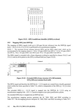 142 Rec. ITU-T G.709/Y.1331 (02/2012)
1 2 3 4 5 6 7 8
0 0 0 0 0 0 0
0 0 0 0 0 0 1
0 0 0 0 0 1 0
0 0 0 0 0 1 1
0 0 0 0 1 0 0
.
.
.
.
.
.
1 0 0 1 1 1 0
1 0 0 1 1 1 1
0 0 0 0 0 0 0
0 0 0 0 0 0 1
.
.
OMFI OH Byte
OMFIsequence
Fixedto0
Figure 19-21 − OPU4 multiframe identifier (OMFI) overhead
19.5 Mapping ODUj into ODTUjk
The mapping of ODUj signals (with up to ±20 ppm bit-rate tolerance) into the ODTUjk signal
((j,k) = {(0,1), (1,2); (1,3), (2,3)}) is performed as an asynchronous mapping.
NOTE 1 – The maximum bit-rate tolerance between OPUk and the ODUj signal clock, which can be
accommodated by this mapping scheme is –130 to +65 ppm (ODU0 into OPU1), –113 to +83 ppm (ODU1
into OPU2), –96 to +101 ppm (ODU1 into OPU3) and –95 to +101 ppm (ODU2 into OPU3).
The ODUj signal is extended with a frame alignment overhead as specified in clauses 15.6.2.1 and
15.6.2.2 and an all-0s pattern in the OTUj overhead field (see Figure 19-22).
Column #
1 ... 7 8 ... 14 15 ... 3824
Row#
1
FA overhead
area
Fixed stuff
(all-0s)
OPUj area
(4 × 3810 bytes)
2
ODUj overhead
area
3
4
Figure 19-22 – Extended ODUj frame structure (FA OH included,
OTUj OH area contains fixed stuff)
The OPUk signal and therefore the ODTUjk (k = 1,2,3) signals are created from a locally generated
clock (within the limits specified in Table 7-3), which is independent of the ODUj (j = 0,1,2) client
signals.
The extended ODUj (j = 0,1,2) signal is mapped into the ODTUjk (k = 1,2,3) using an
asynchronous mapping with –1/0/+1/+2 positive/negative/zero (pnz) justification scheme.
An extended ODUj byte is mapped into an ODTUjk byte.
The asynchronous mapping process generates the JC, NJO, PJO1 and PJO2 according to
Table 19-7. The de-mapping process interprets JC, NJO, PJO1 and PJO2 according to Table 19-7.
 