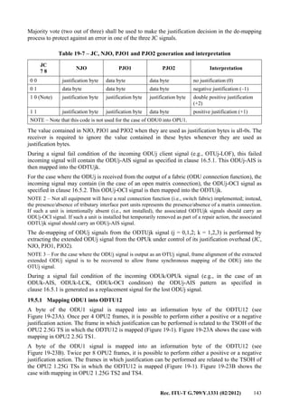 Rec. ITU-T G.709/Y.1331 (02/2012) 143
Majority vote (two out of three) shall be used to make the justification decision in the de-mapping
process to protect against an error in one of the three JC signals.
Table 19-7 – JC, NJO, PJO1 and PJO2 generation and interpretation
JC
7 8
NJO PJO1 PJO2 Interpretation
0 0 justification byte data byte data byte no justification (0)
0 1 data byte data byte data byte negative justification (–1)
1 0 (Note) justification byte justification byte justification byte double positive justification
(+2)
1 1 justification byte justification byte data byte positive justification (+1)
NOTE – Note that this code is not used for the case of ODU0 into OPU1.
The value contained in NJO, PJO1 and PJO2 when they are used as justification bytes is all-0s. The
receiver is required to ignore the value contained in these bytes whenever they are used as
justification bytes.
During a signal fail condition of the incoming ODUj client signal (e.g., OTUj-LOF), this failed
incoming signal will contain the ODUj-AIS signal as specified in clause 16.5.1. This ODUj-AIS is
then mapped into the ODTUjk.
For the case where the ODUj is received from the output of a fabric (ODU connection function), the
incoming signal may contain (in the case of an open matrix connection), the ODUj-OCI signal as
specified in clause 16.5.2. This ODUj-OCI signal is then mapped into the ODTUjk.
NOTE 2 – Not all equipment will have a real connection function (i.e., switch fabric) implemented; instead,
the presence/absence of tributary interface port units represents the presence/absence of a matrix connection.
If such a unit is intentionally absent (i.e., not installed), the associated ODTUjk signals should carry an
ODUj-OCI signal. If such a unit is installed but temporarily removed as part of a repair action, the associated
ODTUjk signal should carry an ODUj-AIS signal.
The de-mapping of ODUj signals from the ODTUjk signal (j = 0,1,2; k = 1,2,3) is performed by
extracting the extended ODUj signal from the OPUk under control of its justification overhead (JC,
NJO, PJO1, PJO2).
NOTE 3 – For the case where the ODUj signal is output as an OTUj signal, frame alignment of the extracted
extended ODUj signal is to be recovered to allow frame synchronous mapping of the ODUj into the
OTUj signal.
During a signal fail condition of the incoming ODUk/OPUk signal (e.g., in the case of an
ODUk-AIS, ODUk-LCK, ODUk-OCI condition) the ODUj-AIS pattern as specified in
clause 16.5.1 is generated as a replacement signal for the lost ODUj signal.
19.5.1 Mapping ODU1 into ODTU12
A byte of the ODU1 signal is mapped into an information byte of the ODTU12 (see
Figure 19-23A). Once per 4 OPU2 frames, it is possible to perform either a positive or a negative
justification action. The frame in which justification can be performed is related to the TSOH of the
OPU2 2.5G TS in which the ODTU12 is mapped (Figure 19-1). Figure 19-23A shows the case with
mapping in OPU2 2.5G TS1.
A byte of the ODU1 signal is mapped into an information byte of the ODTU12 (see
Figure 19-23B). Twice per 8 OPU2 frames, it is possible to perform either a positive or a negative
justification action. The frames in which justification can be performed are related to the TSOH of
the OPU2 1.25G TSs in which the ODTU12 is mapped (Figure 19-1). Figure 19-23B shows the
case with mapping in OPU2 1.25G TS2 and TS4.
 