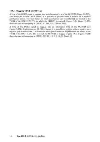 148 Rec. ITU-T G.709/Y.1331 (02/2012)
19.5.3 Mapping ODU2 into ODTU23
A byte of the ODU2 signal is mapped into an information byte of the ODTU23 (Figure 19-25A).
Four times per sixteen OPU3 frames, it is possible to perform either a positive or a negative
justification action. The four frames in which justification can be performed are related to the
TSOH of the OPU3 2.5G TSs in which the ODTU23 is mapped (Figure 19-2). Figure 19-25A
shows the case with mapping in OPU3 2.5G TS1, TS5, TS9 and TS10.
A byte of the ODU2 signal is mapped into an information byte of the ODTU23 (see
Figure 19-25B). Eight times per 32 OPU3 frames, it is possible to perform either a positive or a
negative justification action. The frames in which justification can be performed are related to the
TSOH of the OPU3 1.25G TSs in which the ODTU23 is mapped (Figure 19-2). Figure 19-25B
shows the case with mapping in OPU3 1.25G TS 1, 2, 5, 9, 10, 25, 26 and 32.
 