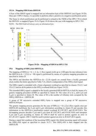 Rec. ITU-T G.709/Y.1331 (02/2012) 151
19.5.4 Mapping ODU0 into ODTU01
A byte of the ODU0 signal is mapped into an information byte of the ODTU01 (see Figure 19-26).
Once per 2 OPU1 frames, it is possible to perform either a positive or a negative justification action.
The frame in which justification can be performed is related to the TSOH of the OPU1 TS in which
the ODTU01 is mapped (Figure 19-3). Figure 19-26 shows the case with mapping in OPU1 TS1.
NOTE – The PJO2 field will always carry an information byte.
1
2
3
4
IN
FO
R
M
ATIO
N
BYTES
1
2
1904
1
2
3
4
IN
FO
R
M
ATIO
N
BYTES
0
1
JCJCNJOJC
MFAS
bit
8
OPU1 OH
PSIRESRESRESPSIRESRESRES
TS2JOH
PJO2
PJO1
Figure 19-26 – Mapping of ODU0 in OPU1 TS1
19.6 Mapping of ODUj into ODTUk.ts
The mapping of ODUj (j = 0, 1, 2, 2e, 3, flex) signals (with up to ±100 ppm bit-rate tolerance) into
the ODTUk.ts (k = 2,3,4; ts = M) signal is performed by means of a generic mapping procedure as
specified in Annex D.
The OPUk and therefore the ODTUk.ts (k = 2,3,4) signals are created from a locally generated
clock (within the limits specified in Table 7-3), which is independent of the ODUj client signal.
The ODUj signal is extended with a frame alignment overhead as specified in clauses 15.6.2.1 and
15.6.2.2 and an all-0s pattern in the OTUj overhead field (see Figure 19-22).
The extended ODUj signal is adapted to the locally generated OPUk/ODTUk.ts clock by means of a
generic mapping procedure (GMP) as specified in Annex D. The value of n in cn and Cn(t) and
CnD(t) is specified in Annex D. The value of M is the number of tributary slots occupied by the
ODUj; ODTUk.ts = ODTUk.M.
A group of 'M' successive extended ODUj bytes is mapped into a group of 'M' successive
ODTUk.M bytes.
The generic mapping process generates for the case of ODUj (j = 0,1,2,2e,3,flex) signals once per
ODTUk.M multiframe the Cm(t) and CnD(t) information according to Annex D and encodes this
information in the ODTUk.ts justification control overhead JC1/JC2/JC3 and JC4/JC5/JC6. The
de-mapping process decodes Cm(t) and CnD(t) from JC1/JC2/JC3 and JC4/JC5/JC6 and interprets
Cm(t) and CnD(t) according to Annex D. CRC-8 shall be used to protect against an error in
JC1,JC2,JC3 signals. CRC-5 shall be used to protect against an error in JC4,JC5,JC6 signals.
During a signal fail condition of the incoming ODUj signal, this failed incoming signal will contain
the ODUj-AIS signal as specified in clause 16.5.1. This ODUj-AIS is then mapped into the
ODTUk.M.
 