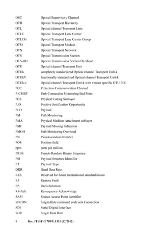 8 Rec. ITU-T G.709/Y.1331 (02/2012)
OSC Optical Supervisory Channel
OTH Optical Transport Hierarchy
OTL Optical channel Transport Lane
OTLC Optical Transport Lane Carrier
OTLCG Optical Transport Lane Carrier Group
OTM Optical Transport Module
OTN Optical Transport Network
OTS Optical Transmission Section
OTS-OH Optical Transmission Section Overhead
OTU Optical channel Transport Unit
OTUk completely standardized Optical channel Transport Unit-k
OTUkV functionally standardized Optical channel Transport Unit-k
OTUk-v Optical channel Transport Unit-k with vendor specific OTU FEC
PCC Protection Communication Channel
P-CMEP Path-Connection Monitoring End Point
PCS Physical Coding Sublayer
PJO Positive Justification Opportunity
PLD Payload
PM Path Monitoring
PMA Physical Medium Attachment sublayer
PMI Payload Missing Indication
PMOH Path Monitoring Overhead
PN Pseudo-random Number
POS Position field
ppm parts per million
PRBS Pseudo Random Binary Sequence
PSI Payload Structure Identifier
PT Payload Type
QDR Quad Data Rate
RES Reserved for future international standardization
RF Remote Fault
RS Reed-Solomon
RS-Ack Re-sequence Acknowledge
SAPI Source Access Point Identifier
SBCON Single-Byte command code sets Connection
SDI Serial Digital Interface
SDR Single Data Rate
 