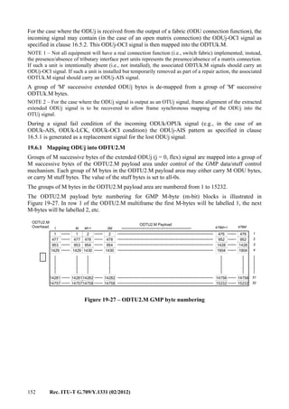 152 Rec. ITU-T G.709/Y.1331 (02/2012)
For the case where the ODUj is received from the output of a fabric (ODU connection function), the
incoming signal may contain (in the case of an open matrix connection) the ODUj-OCI signal as
specified in clause 16.5.2. This ODUj-OCI signal is then mapped into the ODTUk.M.
NOTE 1 – Not all equipment will have a real connection function (i.e., switch fabric) implemented; instead,
the presence/absence of tributary interface port units represents the presence/absence of a matrix connection.
If such a unit is intentionally absent (i.e., not installed), the associated ODTUk.M signals should carry an
ODUj-OCI signal. If such a unit is installed but temporarily removed as part of a repair action, the associated
ODTUk.M signal should carry an ODUj-AIS signal.
A group of 'M' successive extended ODUj bytes is de-mapped from a group of 'M' successive
ODTUk.M bytes.
NOTE 2 – For the case where the ODUj signal is output as an OTUj signal, frame alignment of the extracted
extended ODUj signal is to be recovered to allow frame synchronous mapping of the ODUj into the
OTUj signal.
During a signal fail condition of the incoming ODUk/OPUk signal (e.g., in the case of an
ODUk-AIS, ODUk-LCK, ODUk-OCI condition) the ODUj-AIS pattern as specified in clause
16.5.1 is generated as a replacement signal for the lost ODUj signal.
19.6.1 Mapping ODUj into ODTU2.M
Groups of M successive bytes of the extended ODUj (j = 0, flex) signal are mapped into a group of
M successive bytes of the ODTU2.M payload area under control of the GMP data/stuff control
mechanism. Each group of M bytes in the ODTU2.M payload area may either carry M ODU bytes,
or carry M stuff bytes. The value of the stuff bytes is set to all-0s.
The groups of M bytes in the ODTU2.M payload area are numbered from 1 to 15232.
The ODTU2.M payload byte numbering for GMP M-byte (m-bit) blocks is illustrated in
Figure 19-27. In row 1 of the ODTU2.M multiframe the first M-bytes will be labelled 1, the next
M-bytes will be labelled 2, etc.
1 M M+1 475M+1 476M
ODTU2.M Payload
ODTU2.M
Overhead
1 1 2 2
477
953
1429
14281
14757
476 476
952
1428
1904
14756
15232
2M
952
1428
1904
14756
15232
477
953
1429
14281
14757
478
954
1430
14282
14758
478
954
1430
14282
14758
1
2
3
4
31
32
Figure 19-27 – ODTU2.M GMP byte numbering
 
