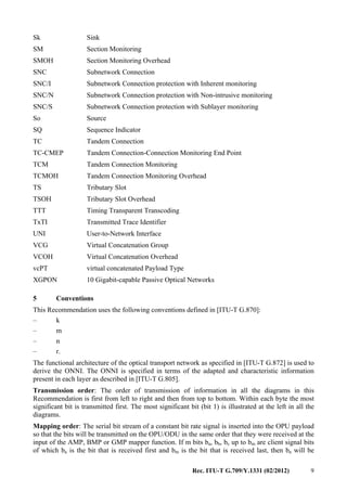 Rec. ITU-T G.709/Y.1331 (02/2012) 9
Sk Sink
SM Section Monitoring
SMOH Section Monitoring Overhead
SNC Subnetwork Connection
SNC/I Subnetwork Connection protection with Inherent monitoring
SNC/N Subnetwork Connection protection with Non-intrusive monitoring
SNC/S Subnetwork Connection protection with Sublayer monitoring
So Source
SQ Sequence Indicator
TC Tandem Connection
TC-CMEP Tandem Connection-Connection Monitoring End Point
TCM Tandem Connection Monitoring
TCMOH Tandem Connection Monitoring Overhead
TS Tributary Slot
TSOH Tributary Slot Overhead
TTT Timing Transparent Transcoding
TxTI Transmitted Trace Identifier
UNI User-to-Network Interface
VCG Virtual Concatenation Group
VCOH Virtual Concatenation Overhead
vcPT virtual concatenated Payload Type
XGPON 10 Gigabit-capable Passive Optical Networks
5 Conventions
This Recommendation uses the following conventions defined in [ITU-T G.870]:
– k
– m
– n
– r.
The functional architecture of the optical transport network as specified in [ITU-T G.872] is used to
derive the ONNI. The ONNI is specified in terms of the adapted and characteristic information
present in each layer as described in [ITU-T G.805].
Transmission order: The order of transmission of information in all the diagrams in this
Recommendation is first from left to right and then from top to bottom. Within each byte the most
significant bit is transmitted first. The most significant bit (bit 1) is illustrated at the left in all the
diagrams.
Mapping order: The serial bit stream of a constant bit rate signal is inserted into the OPU payload
so that the bits will be transmitted on the OPU/ODU in the same order that they were received at the
input of the AMP, BMP or GMP mapper function. If m bits ba, bb, bc up to bm are client signal bits
of which ba is the bit that is received first and bm is the bit that is received last, then ba will be
 