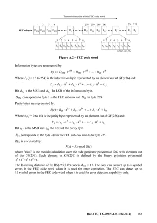 Rec. ITU-T G.709/Y.1331 (02/2012) 163
G.709/Y.1331_FA.2
FEC sub-row
Transmission order within FEC code word
D254
1 2 3 4 238 239 240 254 255
1 2 3 4 5 6 7 8 1 2 3 4 5 6 7 8
D253 D252 D251 Dj D17 D16 R15 Rj R1 R0
d7j d6j d5j d4j d3j d2j d1j d0j r7j r6j r5j r4j r3j r2j r1j r0j
241
R14
Figure A.2 − FEC code word
Information bytes are represented by:
16
16
253
253
254
254 ......)( zDzDzDzI +++=
Where Dj (j = 16 to 254) is the information byte represented by an element out of GF(256) and:
jjjjj ddddD 0
1
1
6
6
7
7 ... +α⋅++α⋅+α⋅=
Bit jd7 is the MSB and jd0 the LSB of the information byte.
254D corresponds to byte 1 in the FEC sub-row and 16D to byte 239.
Parity bytes are represented by:
0
1
1
14
14
15
15 ...)( RzRzRzRzR +⋅++⋅+⋅=
Where Rj (j = 0 to 15) is the parity byte represented by an element out of GF(256) and:
jjjjj rrrrR 0
1
1
6
6
7
7 ... +α⋅++α⋅+α⋅=
Bit jr7 is the MSB and jr0 the LSB of the parity byte.
15R corresponds to the byte 240 in the FEC sub-row and R0 to byte 255.
R(z) is calculated by:
R(z) = I(z) mod G(z)
where "mod" is the modulo calculation over the code generator polynomial G(z) with elements out
of the GF(256). Each element in GF(256) is defined by the binary primitive polynomial
12348
++++ xxxx .
The Hamming distance of the RS(255,239) code is dmin = 17. The code can correct up to 8 symbol
errors in the FEC code word when it is used for error correction. The FEC can detect up to
16 symbol errors in the FEC code word when it is used for error detection capability only.
 