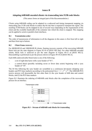 164 Rec. ITU-T G.709/Y.1331 (02/2012)
Annex B
Adapting 64B/66B encoded clients via transcoding into 513B code blocks
(This annex forms an integral part of this Recommendation.)
Clients using 64B/66B coding can be adapted in a codeword and timing transparent mapping via
transcoding into 513B code blocks to reduce the bit rate that is required to transport the signal. The
resulting 513B blocks can be mapped in one of several ways depending on the requirements of the
client and the available bandwidth of the container into which the client is mapped. This mapping
can be applied to serial or parallel client interfaces.
B.1 Transmission order
The order of transmission of information in all the diagrams in this annex is first from left to right
and then from top to bottom.
B.2 Client frame recovery
For 40GBASE-R and 100GBASE-R clients, framing recovery consists of the recovering 64B/66B
block lock per the state diagram in Figure 82-10 of [IEEE 802.3ba]. For other 64B/66B encoded
clients, block lock is achieved as per the state diagram in Figure 49-12 of [IEEE 802.3].
Descrambling is performed as per the process shown in Figure 49-10 of [IEEE 802.3].
Each 66B codeword (after block lock) is one of the following:
− a set of eight data bytes with a sync header of "01";
− a control block (possibly including seven or fewer data octets) beginning with a sync
header of "10".
The 64 bits following the sync header are scrambled as a continuous bit-stream (skipping sync
headers and PCS lane markers) according to the polynomial G(x) = 1 + x39
+x58
. The 64B/66B PCS
receive process will descramble the bits other than (1) the sync header of 66B data and control
blocks, and (2) the PCS lane markers.
Figure B.1 illustrates the ordering of 64B/66B code blocks after the completion of the recovering
process for an interface.
Figure B.1 – Stream of 64B/66B code blocks for transcoding
1….…………….........66
1
2
x
3
Transmission order
Transmission order
66B Block
66B Block
66B Block
:
66B Block
:
1….…………….........66
1
2
x
3
Transmission order
Transmission order
66B Block
66B Block
66B Block
:
66B Block
66B Block
66B Block
66B Block
66B Block
66B Block
:
66B Block
:
 