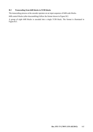 Rec. ITU-T G.709/Y.1331 (02/2012) 165
B.3 Transcoding from 66B blocks to 513B blocks
The transcoding process at the encoder operates on an input sequence of 66B code blocks.
66B control blocks (after descrambling) follow the format shown in Figure B.2.
A group of eight 66B blocks is encoded into a single 513B block. The format is illustrated in
Figure B.3.
 