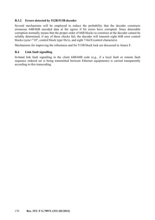 170 Rec. ITU-T G.709/Y.1331 (02/2012)
B.3.2 Errors detected by 512B/513B decoder
Several mechanisms will be employed to reduce the probability that the decoder constructs
erroneous 64B/66B encoded data at the egress if bit errors have corrupted. Since detectable
corruption normally means that the proper order of 66B blocks to construct at the decoder cannot be
reliably determined, if any of these checks fail, the decoder will transmit eight 66B error control
blocks (sync="10", control block type=0x1e, and eight 7-bit/E/control characters).
Mechanisms for improving the robustness and for 513B block lock are discussed in Annex F.
B.4 Link fault signalling
In-band link fault signalling in the client 64B/66B code (e.g., if a local fault or remote fault
sequence ordered set is being transmitted between Ethernet equipments) is carried transparently
according to this transcoding.
 