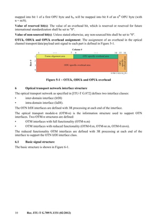 10 Rec. ITU-T G.709/Y.1331 (02/2012)
mapped into bit 1 of a first OPU byte and bm will be mapped into bit 8 of an nth
OPU byte (with
n = m/8).
Value of reserved bit(s): The value of an overhead bit, which is reserved or reserved for future
international standardization shall be set to "0".
Value of non-sourced bit(s): Unless stated otherwise, any non-sourced bits shall be set to "0".
OTUk, ODUk and OPUk overhead assignment: The assignment of an overhead in the optical
channel transport/data/payload unit signal to each part is defined in Figure 5-1.
. . ....
G.709-Y.1331(12)_F5-1
Row#
Column #
Frame alignment area OTU specific overhead area
ODU specific overhead area
OPU
specific
overheadarea
1
2
3
4
1 167 14 158
Figure 5-1 − OTUk, ODUk and OPUk overhead
6 Optical transport network interface structure
The optical transport network as specified in [ITU-T G.872] defines two interface classes:
• inter-domain interface (IrDI)
• intra-domain interface (IaDI).
The OTN IrDI interfaces are defined with 3R processing at each end of the interface.
The optical transport module-n (OTM-n) is the information structure used to support OTN
interfaces. Two OTM-n structures are defined:
• OTM interfaces with full functionality (OTM-n.m)
• OTM interfaces with reduced functionality (OTM-0.m, OTM-nr.m, OTM-0.mvn).
The reduced functionality OTM interfaces are defined with 3R processing at each end of the
interface to support the OTN IrDI interface class.
6.1 Basic signal structure
The basic structure is shown in Figure 6-1.
 