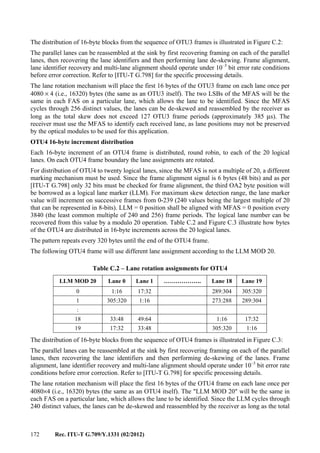 172 Rec. ITU-T G.709/Y.1331 (02/2012)
The distribution of 16-byte blocks from the sequence of OTU3 frames is illustrated in Figure C.2:
The parallel lanes can be reassembled at the sink by first recovering framing on each of the parallel
lanes, then recovering the lane identifiers and then performing lane de-skewing. Frame alignment,
lane identifier recovery and multi-lane alignment should operate under 10–3
bit error rate conditions
before error correction. Refer to [ITU-T G.798] for the specific processing details.
The lane rotation mechanism will place the first 16 bytes of the OTU3 frame on each lane once per
4080 × 4 (i.e., 16320) bytes (the same as an OTU3 itself). The two LSBs of the MFAS will be the
same in each FAS on a particular lane, which allows the lane to be identified. Since the MFAS
cycles through 256 distinct values, the lanes can be de-skewed and reassembled by the receiver as
long as the total skew does not exceed 127 OTU3 frame periods (approximately 385 μs). The
receiver must use the MFAS to identify each received lane, as lane positions may not be preserved
by the optical modules to be used for this application.
OTU4 16-byte increment distribution
Each 16-byte increment of an OTU4 frame is distributed, round robin, to each of the 20 logical
lanes. On each OTU4 frame boundary the lane assignments are rotated.
For distribution of OTU4 to twenty logical lanes, since the MFAS is not a multiple of 20, a different
marking mechanism must be used. Since the frame alignment signal is 6 bytes (48 bits) and as per
[ITU-T G.798] only 32 bits must be checked for frame alignment, the third OA2 byte position will
be borrowed as a logical lane marker (LLM). For maximum skew detection range, the lane marker
value will increment on successive frames from 0-239 (240 values being the largest multiple of 20
that can be represented in 8-bits). LLM = 0 position shall be aligned with MFAS = 0 position every
3840 (the least common multiple of 240 and 256) frame periods. The logical lane number can be
recovered from this value by a modulo 20 operation. Table C.2 and Figure C.3 illustrate how bytes
of the OTU4 are distributed in 16-byte increments across the 20 logical lanes.
The pattern repeats every 320 bytes until the end of the OTU4 frame.
The following OTU4 frame will use different lane assignment according to the LLM MOD 20.
Table C.2 – Lane rotation assignments for OTU4
LLM MOD 20 Lane 0 Lane 1 ………………. Lane 18 Lane 19
0 1:16 17:32 289:304 305:320
1 305:320 1:16 273:288 289:304
:
18 33:48 49:64 1:16 17:32
19 17:32 33:48 305:320 1:16
The distribution of 16-byte blocks from the sequence of OTU4 frames is illustrated in Figure C.3:
The parallel lanes can be reassembled at the sink by first recovering framing on each of the parallel
lanes, then recovering the lane identifiers and then performing de-skewing of the lanes. Frame
alignment, lane identifier recovery and multi-lane alignment should operate under 10–3
bit error rate
conditions before error correction. Refer to [ITU-T G.798] for specific processing details.
The lane rotation mechanism will place the first 16 bytes of the OTU4 frame on each lane once per
4080×4 (i.e., 16320) bytes (the same as an OTU4 itself). The "LLM MOD 20" will be the same in
each FAS on a particular lane, which allows the lane to be identified. Since the LLM cycles through
240 distinct values, the lanes can be de-skewed and reassembled by the receiver as long as the total
 
