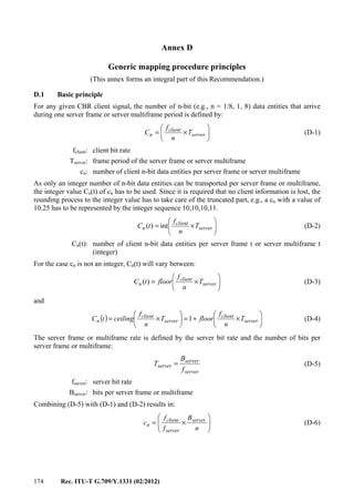 174 Rec. ITU-T G.709/Y.1331 (02/2012)
Annex D
Generic mapping procedure principles
(This annex forms an integral part of this Recommendation.)
D.1 Basic principle
For any given CBR client signal, the number of n-bit (e.g., n = 1/8, 1, 8) data entities that arrive
during one server frame or server multiframe period is defined by:






×= server
client
n T
n
f
C (D-1)
fclient: client bit rate
Tserver: frame period of the server frame or server multiframe
cn: number of client n-bit data entities per server frame or server multiframe
As only an integer number of n-bit data entities can be transported per server frame or multiframe,
the integer value Cn(t) of cn has to be used. Since it is required that no client information is lost, the
rounding process to the integer value has to take care of the truncated part, e.g., a cn with a value of
10.25 has to be represented by the integer sequence 10,10,10,11.






×= server
client
n T
n
f
tC int)( (D-2)
Cn(t): number of client n-bit data entities per server frame t or server multiframe t
(integer)
For the case cn is not an integer, Cn(t) will vary between:






×= server
client
n T
n
f
floortC )( (D-3)
and
( ) 





×+=





×= server
client
server
client
n T
n
f
floorT
n
f
ceilingtC 1 (D-4)
The server frame or multiframe rate is defined by the server bit rate and the number of bits per
server frame or multiframe:
server
server
server
f
B
T = (D-5)
fserver: server bit rate
Bserver: bits per server frame or multiframe
Combining (D-5) with (D-1) and (D-2) results in:






×=
n
B
f
f
c server
server
client
n (D-6)
 