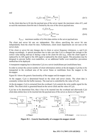 Rec. ITU-T G.709/Y.1331 (02/2012) 175
and
( ) 





×=
n
B
f
f
tC server
server
client
n int (D-7)
As the client data has to fit into the payload area of the server signal, the maximum value of Cn and
as such the maximum client bit rate is limited by the size of the server payload area.
( ) servern PtC ≤ (D-8)
n
B
P
ff
server
server
serverclient ××≤ (D-9)
Pserver: maximum number of (n bits) data entities in the server payload area
The client and server bit rate are independent. This allows specifying the server bit rate
independently from the client bit rates. Furthermore, client clock impairments are not seen at the
server clock.
If the client or server bit rate changes due to client or server frequency tolerances, cn and Cn(t)
change accordingly. A special procedure has to take care that Cn(t) is changed fast enough to the
correct value during start-up or during a step in the client bit rate (e.g., when the client signal is
replaced by its AIS signal or the AIS signal is replaced by the client signal). This procedure may be
designed to prevent buffer over-/underflow, or an additional buffer over-/underflow prevention
method has to be deployed.
A transparent mapping has to determine Cn(t) on a server (multi)frame per (multi)frame base.
In order to extract the correct number of client information entities at the de-mapper, Cn(t) has to be
transported in the overhead area of the server frame or multiframe from the mapper to the
de-mapper.
Figure D.1 shows the generic functionality of the mapper and de-mapper circuit.
At the mapper, Cn(t) is determined based on the client and server clocks. The client data is
constantly written into the buffer memory. The read out is controlled by the value of Cn(t).
At the de-mapper, Cn(t) is extracted from the overhead. Cn(t) controls the write enable signal for the
buffer. The client clock is generated based on the server clock and the value of Cn(t).
Cn(t) has to be determined first, then it has to be inserted into the overhead and afterwards Cn(t)
client data entities have to be inserted into the payload area of the server as shown in Figure D.2.
G.709-Y.1331(12)_FD.1
Buffer
and
determine Cn
Data
Cn
Client data
Client clock
a) Mapper
Read
control
Read
enable
OH
insertion
Server clock
Server dataServer
data OH
extraction
Write
enable
Buffer
and
generate
client clock
Read
control
Server clock
b) De-mapper
Cn
Client data
Client clock
Figure D.1 – Generic functionality of a mapper/de-mapper circuit
 
