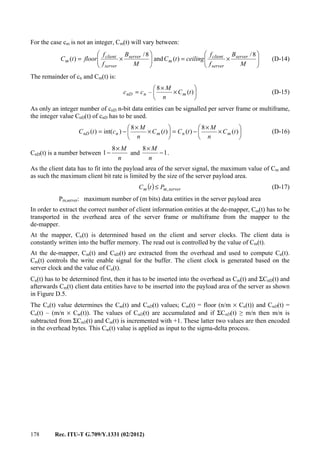 178 Rec. ITU-T G.709/Y.1331 (02/2012)
For the case cm is not an integer, Cm(t) will vary between:






×=





×=
M
B
f
f
ceilingtC
M
B
f
f
floortC server
server
client
m
server
server
client
m
8/
)(and
8/
)( (D-14)
The remainder of cn and Cm(t) is:






×
×
= )(
8
– tC
n
M
cc mnnD (D-15)
As only an integer number of cnD n-bit data entities can be signalled per server frame or multiframe,
the integer value CnD(t) of cnD has to be used.






×
×
−=





×
×
−= )(
8
)()(
8
)int()( tC
n
M
tCtC
n
M
ctC mnmnnD (D-16)
CnD(t) is a number between
n
M×
−
8
1 and 1
8
−
×
n
M
.
As the client data has to fit into the payload area of the server signal, the maximum value of Cm and
as such the maximum client bit rate is limited by the size of the server payload area.
( ) servermm PtC ,≤ (D-17)
Pm,server: maximum number of (m bits) data entities in the server payload area
In order to extract the correct number of client information entities at the de-mapper, Cm(t) has to be
transported in the overhead area of the server frame or multiframe from the mapper to the
de-mapper.
At the mapper, Cn(t) is determined based on the client and server clocks. The client data is
constantly written into the buffer memory. The read out is controlled by the value of Cm(t).
At the de-mapper, Cm(t) and CnD(t) are extracted from the overhead and used to compute Cn(t).
Cm(t) controls the write enable signal for the buffer. The client clock is generated based on the
server clock and the value of Cn(t).
Cn(t) has to be determined first, then it has to be inserted into the overhead as Cm(t) and ΣCnD(t) and
afterwards Cm(t) client data entities have to be inserted into the payload area of the server as shown
in Figure D.5.
The Cn(t) value determines the Cm(t) and CnD(t) values; Cm(t) = floor (n/m × Cn(t)) and CnD(t) =
Cn(t) – (m/n × Cm(t)). The values of CnD(t) are accumulated and if ΣCnD(t) ≥ m/n then m/n is
subtracted from ΣCnD(t) and Cm(t) is incremented with +1. These latter two values are then encoded
in the overhead bytes. This Cm(t) value is applied as input to the sigma-delta process.
 