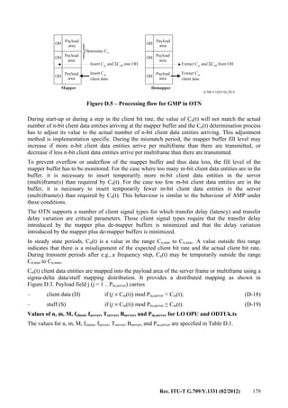 Rec. ITU-T G.709/Y.1331 (02/2012) 179
G.709-Y.1331(12)_FD.5
OH OH
OH OH
OH OH
Payload
area
Payload
area
Payload
area
Payload
area
Payload
area
Payload
area
Determine Cn
Insert C and C into OHm
Σ nD
Insert C
client data
m
Mapper Demapper
Extract C and C from OHm
Σ nD
Extract C
client data
m
Figure D.5 – Processing flow for GMP in OTN
During start-up or during a step in the client bit rate, the value of Cn(t) will not match the actual
number of n-bit client data entities arriving at the mapper buffer and the Cn(t) determination process
has to adjust its value to the actual number of n-bit client data entities arriving. This adjustment
method is implementation specific. During the mismatch period, the mapper buffer fill level may
increase if more n-bit client data entities arrive per multiframe than there are transmitted, or
decrease if less n-bit client data entities arrive per multiframe than there are transmitted.
To prevent overflow or underflow of the mapper buffer and thus data loss, the fill level of the
mapper buffer has to be monitored. For the case where too many m-bit client data entities are in the
buffer, it is necessary to insert temporarily more m-bit client data entities in the server
(multi)frame(s) than required by Cn(t). For the case too few m-bit client data entities are in the
buffer, it is necessary to insert temporarily fewer m-bit client data entities in the server
(multi)frame(s) than required by Cn(t). This behaviour is similar to the behaviour of AMP under
these conditions.
The OTN supports a number of client signal types for which transfer delay (latency) and transfer
delay variation are critical parameters. Those client signal types require that the transfer delay
introduced by the mapper plus de-mapper buffers is minimized and that the delay variation
introduced by the mapper plus de-mapper buffers is minimized.
In steady state periods, Cn(t) is a value in the range Cn,min to Cn,max. A value outside this range
indicates that there is a misalignment of the expected client bit rate and the actual client bit rate.
During transient periods after e.g., a frequency step, Cn(t) may be temporarily outside the range
Cn,min to Cn,max.
Cm(t) client data entities are mapped into the payload area of the server frame or multiframe using a
sigma-delta data/stuff mapping distribution. It provides a distributed mapping as shown in
Figure D.3. Payload field j (j = 1 .. Pm,server) carries
– client data (D) if (j × Cm(t)) mod Pm,server < Cm(t); (D-18)
– stuff (S) if (j × Cm(t)) mod Pm,server ≥ Cm(t). (D-19)
Values of n, m, M, fclient, fserver, Tserver, Bserver, and Pm,server for LO OPU and ODTUk.ts
The values for n, m, M, fclient, fserver, Tserver, Bserver, and Pm,server are specified in Table D.1.
 