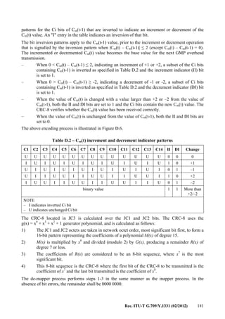 Rec. ITU-T G.709/Y.1331 (02/2012) 181
patterns for the Ci bits of Cm(t-1) that are inverted to indicate an increment or decrement of the
Cm(t) value. An "I" entry in the table indicates an inversion of that bit.
The bit inversion patterns apply to the Cm(t-1) value, prior to the increment or decrement operation
that is signalled by the inversion pattern when |Cm(t) – Cm(t-1)| ≤ 2 (except Cm(t) – Cm(t-1) = 0).
The incremented or decremented Cm(t) value becomes the base value for the next GMP overhead
transmission.
– When 0 < Cm(t) – Cm(t-1) ≤ 2, indicating an increment of +1 or +2, a subset of the Ci bits
containing Cm(t-1) is inverted as specified in Table D.2 and the increment indicator (II) bit
is set to 1.
– When 0 > Cm(t) – Cm(t-1) ≥ -2, indicating a decrement of -1 or -2, a subset of Ci bits
containing Cm(t-1) is inverted as specified in Table D.2 and the decrement indicator (DI) bit
is set to 1.
– When the value of Cm(t) is changed with a value larger than +2 or –2 from the value of
Cm(t-1), both the II and DI bits are set to 1 and the Ci bits contain the new Cm(t) value. The
CRC-8 verifies whether the Cm(t) value has been received correctly.
– When the value of Cm(t) is unchanged from the value of Cm(t-1), both the II and DI bits are
set to 0.
The above encoding process is illustrated in Figure D.6.
Table D.2 – Cm(t) increment and decrement indicator patterns
C1 C2 C3 C4 C5 C6 C7 C8 C9 C10 C11 C12 C13 C14 II DI Change
U U U U U U U U U U U U U U 0 0 0
I U I U I U I U I U I U I U 1 0 +1
U I U I U I U I U I U I U I 0 1 –1
U I I U U I I U U I I U U I 1 0 +2
I U U I I U U I I U U I I U 0 1 –2
binary value 1 1 More than
+2/–2
NOTE
– I indicates inverted Ci bit
– U indicates unchanged Ci bit
The CRC-8 located in JC3 is calculated over the JC1 and JC2 bits. The CRC-8 uses the
g(x) = x8
+ x3
+ x2
+ 1 generator polynomial, and is calculated as follows:
1) The JC1 and JC2 octets are taken in network octet order, most significant bit first, to form a
16-bit pattern representing the coefficients of a polynomial M(x) of degree 15.
2) M(x) is multiplied by x8
and divided (modulo 2) by G(x), producing a remainder R(x) of
degree 7 or less.
3) The coefficients of R(x) are considered to be an 8-bit sequence, where x7
is the most
significant bit.
4) This 8-bit sequence is the CRC-8 where the first bit of the CRC-8 to be transmitted is the
coefficient of x7
and the last bit transmitted is the coefficient of x0
.
The de-mapper process performs steps 1-3 in the same manner as the mapper process. In the
absence of bit errors, the remainder shall be 0000 0000.
 