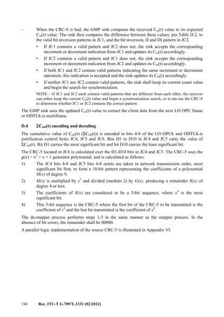 184 Rec. ITU-T G.709/Y.1331 (02/2012)
– When the CRC-8 is bad, the GMP sink compares the received Cm(t) value to its expected
Cm(t) value. The sink then compares the difference between these values, per Table D.2, to
the valid bit inversion patterns in JC1, and the bit inversion, II and DI pattern in JC2.
• If JC1 contains a valid pattern and JC2 does not, the sink accepts the corresponding
increment or decrement indication from JC1 and updates its Cm(t) accordingly.
• If JC2 contains a valid pattern and JC1 does not, the sink accepts the corresponding
increment or decrement indication from JC2 and updates its Cm(t) accordingly.
• If both JC1 and JC2 contain valid patterns indicating the same increment or decrement
operation, this indication is accepted and the sink updates its Cm(t) accordingly.
• If neither JC1 nor JC2 contain valid patterns, the sink shall keep its current count value
and begin the search for synchronization.
NOTE – If JC1 and JC2 each contain valid patterns that are different from each other, the receiver
can either keep the current Cm(t) value and begin a synchronization search, or it can use the CRC-8
to determine whether JC1 or JC2 contains the correct pattern.
The GMP sink uses the updated Cm(t) value to extract the client data from the next LO OPU frame
or ODTUk.ts multiframe.
D.4 ΣCnD(t) encoding and decoding
The cumulative value of CnD(t) (ΣCnD(t)) is encoded in bits 4-8 of the LO OPUk and ODTUk.ts
justification control bytes JC4, JC5 and JC6. Bits D1 to D10 in JC4 and JC5 carry the value of
ΣCnD(t). Bit D1 carries the most significant bit and bit D10 carries the least significant bit.
The CRC-5 located in JC6 is calculated over the D1-D10 bits in JC4 and JC5. The CRC-5 uses the
g(x) = x5
+ x + 1 generator polynomial, and is calculated as follows:
1) The JC4 bits 4-8 and JC5 bits 4-8 octets are taken in network transmission order, most
significant bit first, to form a 10-bit pattern representing the coefficients of a polynomial
M(x) of degree 9.
2) M(x) is multiplied by x5
and divided (modulo 2) by G(x), producing a remainder R(x) of
degree 4 or less.
3) The coefficients of R(x) are considered to be a 5-bit sequence, where x4
is the most
significant bit.
4) This 5-bit sequence is the CRC-5 where the first bit of the CRC-5 to be transmitted is the
coefficient of x4
and the last bit transmitted is the coefficient of x0
.
The de-mapper process performs steps 1-3 in the same manner as the mapper process. In the
absence of bit errors, the remainder shall be 00000.
A parallel logic implementation of the source CRC-5 is illustrated in Appendix VI.
 