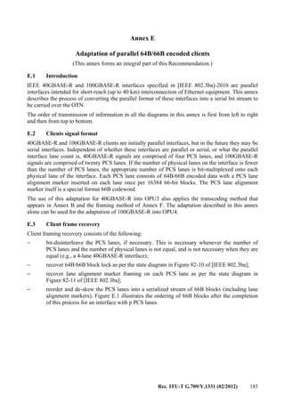 Rec. ITU-T G.709/Y.1331 (02/2012) 185
Annex E
Adaptation of parallel 64B/66B encoded clients
(This annex forms an integral part of this Recommendation.)
E.1 Introduction
IEEE 40GBASE-R and 100GBASE-R interfaces specified in [IEEE 802.3ba]-2010 are parallel
interfaces intended for short-reach (up to 40 km) interconnection of Ethernet equipment. This annex
describes the process of converting the parallel format of these interfaces into a serial bit stream to
be carried over the OTN.
The order of transmission of information in all the diagrams in this annex is first from left to right
and then from top to bottom.
E.2 Clients signal format
40GBASE-R and 100GBASE-R clients are initially parallel interfaces, but in the future they may be
serial interfaces. Independent of whether these interfaces are parallel or serial, or what the parallel
interface lane count is, 40GBASE-R signals are comprised of four PCS lanes, and 100GBASE-R
signals are comprised of twenty PCS lanes. If the number of physical lanes on the interface is fewer
than the number of PCS lanes, the appropriate number of PCS lanes is bit-multiplexed onto each
physical lane of the interface. Each PCS lane consists of 64B/66B encoded data with a PCS lane
alignment marker inserted on each lane once per 16384 66-bit blocks. The PCS lane alignment
marker itself is a special format 66B codeword.
The use of this adaptation for 40GBASE-R into OPU3 also applies the transcoding method that
appears in Annex B and the framing method of Annex F. The adaptation described in this annex
alone can be used for the adaptation of 100GBASE-R into OPU4.
E.3 Client frame recovery
Client framing recovery consists of the following:
− bit-disinterleave the PCS lanes, if necessary. This is necessary whenever the number of
PCS lanes and the number of physical lanes is not equal, and is not necessary when they are
equal (e.g., a 4-lane 40GBASE-R interface);
− recover 64B/66B block lock as per the state diagram in Figure 82-10 of [IEEE 802.3ba];
− recover lane alignment marker framing on each PCS lane as per the state diagram in
Figure 82-11 of [IEEE 802.3ba];
− reorder and de-skew the PCS lanes into a serialized stream of 66B blocks (including lane
alignment markers). Figure E.1 illustrates the ordering of 66B blocks after the completion
of this process for an interface with p PCS lanes.
 