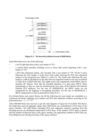 186 Rec. ITU-T G.709/Y.1331 (02/2012)
Figure E.1 – De-skewed/serialized stream of 66B blocks
Each 66B codeword is one of the following:
− a set of eight data bytes with a sync header of "01";
− a control block (possibly including seven or fewer data octets) beginning with a sync
header of "10";
− a PCS lane alignment marker, also encoded with a sync header of "10". Of the 8 octets
following the sync header, 6 octets have fixed values allowing the PCS lane alignment
markers to be recognized (see Tables E.1 and E.2). The fourth octet following the sync
header is a BIP-8 calculated over the data from one alignment marker to the next as defined
in Table 82-4 of [IEEE 802.3ba]. The eighth octet is the complement of this BIP-8 value to
maintain DC balance. Note that the intended operation is to pass these BIP-8 values
transparently as they are used for monitoring the error ratio of the Ethernet link between
Ethernet PCS sublayers. For the case of 100GBASE-R, the BIP-8 values are not
manipulated by the mapping or de-mapping procedure. For the case of 40GBASE-R, a
BIP-8 compensation is done as described in clause E.4.1.
For all-data blocks and control blocks, the 64 bits following the sync header are scrambled as a
continuous bit-stream (skipping sync headers and PCS lane alignment markers) according to the
polynomial G(x) = 1 + x39
+x58
.
After 64B/66B block lock recovery as per the state diagram in Figure 82-10 of [IEEE 802.3ba] to
the single-lane received aggregate signal, these 66B blocks are re-distributed to PCS lanes at the
egress interface. The 66B blocks (including PCS lane alignment markers) resulting from the
decoding process are distributed round-robin to PCS lanes. If the number of PCS lanes is greater
than the number of physical lanes of the egress interface, the appropriate numbers of PCS lanes are
bit-multiplexed onto the physical lanes of the egress interface.
0……………………...65
1
2
p
p +1
p x 16384
:
Transmission order
Transmission order
Lane Marker 1
Lane Marker 2
:
Lane Marker p
p x 16383
66B blocks
p x 16383
66B blocks
:
Lane Marker p
Lane Marker 1
Lane Marker 2
Lane Marker 1
Lane Marker 2
:
Lane Marker p
:
Lane Marker p
p x 16383
66B blocks
p x 16383
66B blocks
:
Lane Marker p
Lane Marker 1
Lane Marker 2
Lane Marker 1
Lane Marker 2
:
Lane Marker p
:
Lane Marker p
p x 16383
66B blocks
1
2
p
p +1
p x 16384
:
Transmission order
Transmission order
 