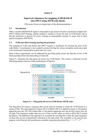 Rec. ITU-T G.709/Y.1331 (02/2012) 191
Annex F
Improved robustness for mapping of 40GBASE-R
into OPU3 using 1027B code blocks
(This annex forms an integral part of this Recommendation.)
F.1 Introduction
When a parallel 40GBASE-R signal is transcoded as per annexes B and E and directly mapped into
OPU3 without GFP framing, another method is needed to locate the start of 513B blocks and to
provide protection to prevent bit errors creating an unacceptable increase in mean time to false
packet acceptance (MTTFPA).
F.2 513B code block framing and flag bit protection
The mapping of 513B code blocks into OPU3 requires a mechanism for locating the start of the
code blocks. A mechanism is also needed to protect the flag bit, whose corruption could cause data
to be erroneously interpreted as control and vice versa.
Both of these requirements can be addressed by providing parity across the flag bits of two 513B
blocks produced from the transcoding of Annex B.
Figure F.1 illustrates the flag parity bit across two 513B blocks. This creates a minimum two-bit
Hamming distance between valid combinations of flag bits.
G.709-Y.1331(12)_FF.1
F F512 512
Flag parity bit
512 bit payload (8 66b block)
1,024 bit payload (2 8 66b block)
×
× ×
Data
Data
Control
Control
1
1
1
1 1 1
0
00
0 0
0
Scramble
F 512FP
Data
Data
Control
Control
512
Figure F.1 – Flag parity bit on two 513B blocks (1027B code)
The flag parity bit creates a sequence that can be used for framing to locate the 513B blocks in a
stream of bits. The state diagram of Figure 49-12 of [IEEE 802.3] is applied to locate a 3-bit pattern
appearing once per 1027 bits (rather than a 2-bit pattern appearing once per 66 bits) where four out
of eight 3-bit sequences (rather than two out of four two-bit values as used in IEEE 802.3) match
the pattern. The additional step required is to scramble the non-flag bits so that the legal sequences
of these bits are not systematically mimicked in the data itself. The scrambler to be used for this
purpose is the Ethernet self-synchronous scrambler using the polynomial G(x) = 1 + x39
+ x58
.
 