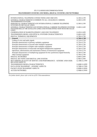 ITU-T G-SERIES RECOMMENDATIONS
TRANSMISSION SYSTEMS AND MEDIA, DIGITAL SYSTEMS AND NETWORKS
INTERNATIONAL TELEPHONE CONNECTIONS AND CIRCUITS G.100–G.199
GENERAL CHARACTERISTICS COMMON TO ALL ANALOGUE CARRIER-
TRANSMISSION SYSTEMS
G.200–G.299
INDIVIDUAL CHARACTERISTICS OF INTERNATIONAL CARRIER TELEPHONE
SYSTEMS ON METALLIC LINES
G.300–G.399
GENERAL CHARACTERISTICS OF INTERNATIONAL CARRIER TELEPHONE SYSTEMS
ON RADIO-RELAY OR SATELLITE LINKS AND INTERCONNECTION WITH METALLIC
LINES
G.400–G.449
COORDINATION OF RADIOTELEPHONY AND LINE TELEPHONY G.450–G.499
TRANSMISSION MEDIA AND OPTICAL SYSTEMS CHARACTERISTICS G.600–G.699
DIGITAL TERMINAL EQUIPMENTS G.700–G.799
General G.700–G.709
Coding of voice and audio signals G.710–G.729
Principal characteristics of primary multiplex equipment G.730–G.739
Principal characteristics of second order multiplex equipment G.740–G.749
Principal characteristics of higher order multiplex equipment G.750–G.759
Principal characteristics of transcoder and digital multiplication equipment G.760–G.769
Operations, administration and maintenance features of transmission equipment G.770–G.779
Principal characteristics of multiplexing equipment for the synchronous digital hierarchy G.780–G.789
Other terminal equipment G.790–G.799
DIGITAL NETWORKS G.800–G.899
DIGITAL SECTIONS AND DIGITAL LINE SYSTEM G.900–G.999
MULTIMEDIA QUALITY OF SERVICE AND PERFORMANCE – GENERIC AND USER-
RELATED ASPECTS
G.1000–G.1999
TRANSMISSION MEDIA CHARACTERISTICS G.6000–G.6999
DATA OVER TRANSPORT – GENERIC ASPECTS G.7000–G.7999
PACKET OVER TRANSPORT ASPECTS G.8000–G.8999
ACCESS NETWORKS G.9000–G.9999
For further details, please refer to the list of ITU-T Recommendations.
 