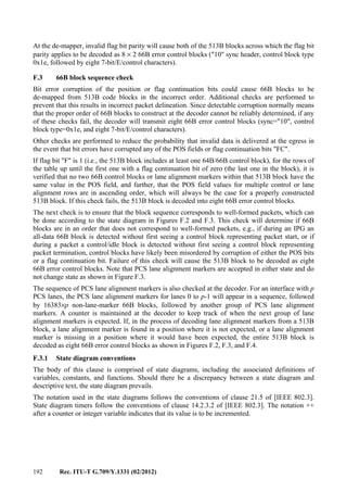 192 Rec. ITU-T G.709/Y.1331 (02/2012)
At the de-mapper, invalid flag bit parity will cause both of the 513B blocks across which the flag bit
parity applies to be decoded as 8 × 2 66B error control blocks ("10" sync header, control block type
0x1e, followed by eight 7-bit/E/control characters).
F.3 66B block sequence check
Bit error corruption of the position or flag continuation bits could cause 66B blocks to be
de-mapped from 513B code blocks in the incorrect order. Additional checks are performed to
prevent that this results in incorrect packet delineation. Since detectable corruption normally means
that the proper order of 66B blocks to construct at the decoder cannot be reliably determined, if any
of these checks fail, the decoder will transmit eight 66B error control blocks (sync="10", control
block type=0x1e, and eight 7-bit/E/control characters).
Other checks are performed to reduce the probability that invalid data is delivered at the egress in
the event that bit errors have corrupted any of the POS fields or flag continuation bits "FC".
If flag bit "F" is 1 (i.e., the 513B block includes at least one 64B/66B control block), for the rows of
the table up until the first one with a flag continuation bit of zero (the last one in the block), it is
verified that no two 66B control blocks or lane alignment markers within that 513B block have the
same value in the POS field, and further, that the POS field values for multiple control or lane
alignment rows are in ascending order, which will always be the case for a properly constructed
513B block. If this check fails, the 513B block is decoded into eight 66B error control blocks.
The next check is to ensure that the block sequence corresponds to well-formed packets, which can
be done according to the state diagram in Figures F.2 and F.3. This check will determine if 66B
blocks are in an order that does not correspond to well-formed packets, e.g., if during an IPG an
all-data 66B block is detected without first seeing a control block representing packet start, or if
during a packet a control/idle block is detected without first seeing a control block representing
packet termination, control blocks have likely been misordered by corruption of either the POS bits
or a flag continuation bit. Failure of this check will cause the 513B block to be decoded as eight
66B error control blocks. Note that PCS lane alignment markers are accepted in either state and do
not change state as shown in Figure F.3.
The sequence of PCS lane alignment markers is also checked at the decoder. For an interface with p
PCS lanes, the PCS lane alignment markers for lanes 0 to p-1 will appear in a sequence, followed
by 16383×p non-lane-marker 66B blocks, followed by another group of PCS lane alignment
markers. A counter is maintained at the decoder to keep track of when the next group of lane
alignment markers is expected. If, in the process of decoding lane alignment markers from a 513B
block, a lane alignment marker is found in a position where it is not expected, or a lane alignment
marker is missing in a position where it would have been expected, the entire 513B block is
decoded as eight 66B error control blocks as shown in Figures F.2, F.3, and F.4.
F.3.1 State diagram conventions
The body of this clause is comprised of state diagrams, including the associated definitions of
variables, constants, and functions. Should there be a discrepancy between a state diagram and
descriptive text, the state diagram prevails.
The notation used in the state diagrams follows the conventions of clause 21.5 of [IEEE 802.3].
State diagram timers follow the conventions of clause 14.2.3.2 of [IEEE 802.3]. The notation ++
after a counter or integer variable indicates that its value is to be incremented.
 